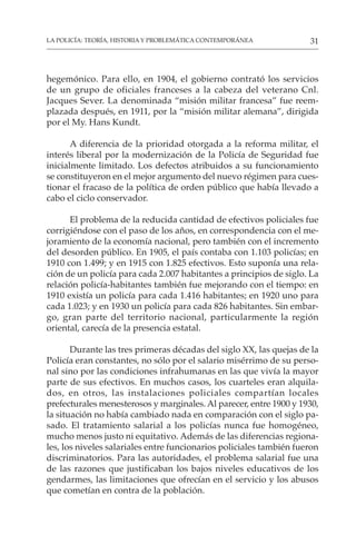 31
LA POLICÍA: TEORÍA, HISTORIA Y PROBLEMÁTICA CONTEMPORÁNEA
hegemónico. Para ello, en 1904, el gobierno contrató los servicios
de un grupo de oficiales franceses a la cabeza del veterano Cnl.
Jacques Sever. La denominada “misión militar francesa” fue reem-
plazada después, en 1911, por la “misión militar alemana”, dirigida
por el My. Hans Kundt.
A diferencia de la prioridad otorgada a la reforma militar, el
interés liberal por la modernización de la Policía de Seguridad fue
inicialmente limitado. Los defectos atribuidos a su funcionamiento
se constituyeron en el mejor argumento del nuevo régimen para cues-
tionar el fracaso de la política de orden público que había llevado a
cabo el ciclo conservador.
El problema de la reducida cantidad de efectivos policiales fue
corrigiéndose con el paso de los años, en correspondencia con el me-
joramiento de la economía nacional, pero también con el incremento
del desorden público. En 1905, el país contaba con 1.103 policías; en
1910 con 1.499; y en 1915 con 1.825 efectivos. Esto suponía una rela-
ción de un policía para cada 2.007 habitantes a principios de siglo. La
relación policía-habitantes también fue mejorando con el tiempo: en
1910 existía un policía para cada 1.416 habitantes; en 1920 uno para
cada 1.023; y en 1930 un policía para cada 826 habitantes. Sin embar-
go, gran parte del territorio nacional, particularmente la región
oriental, carecía de la presencia estatal.
Durante las tres primeras décadas del siglo XX, las quejas de la
Policía eran constantes, no sólo por el salario misérrimo de su perso-
nal sino por las condiciones infrahumanas en las que vivía la mayor
parte de sus efectivos. En muchos casos, los cuarteles eran alquila-
dos, en otros, las instalaciones policiales compartían locales
prefecturales menesterosos y marginales. Al parecer, entre 1900 y 1930,
la situación no había cambiado nada en comparación con el siglo pa-
sado. El tratamiento salarial a los policías nunca fue homogéneo,
mucho menos justo ni equitativo. Además de las diferencias regiona-
les, los niveles salariales entre funcionarios policiales también fueron
discriminatorios. Para las autoridades, el problema salarial fue una
de las razones que justificaban los bajos niveles educativos de los
gendarmes, las limitaciones que ofrecían en el servicio y los abusos
que cometían en contra de la población.
 