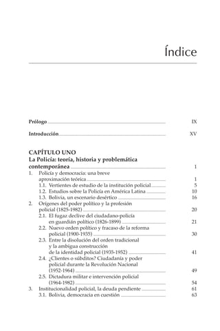 V
Índice
Prólogo ............................................................................................................................ IX
Introducción................................................................................................................ XV
CAPÍTULO UNO
La Policía: teoría, historia y problemática
contemporánea .................................................................................................... 1
1. Policía y democracia: una breve
aproximación teórica................................................................................... 1
1.1. Vertientes de estudio de la institución policial............... 5
1.2. Estudios sobre la Policía en América Latina .................... 10
1.3. Bolivia, un escenario desértico .................................................. 16
2. Orígenes del poder político y la profesión
policial (1825-1982) ....................................................................................... 20
2.1. El fugaz declive del ciudadano-policía
en guardián político (1826-1899) .............................................. 21
2.2. Nuevo orden político y fracaso de la reforma
policial (1900-1935) ............................................................................ 30
2.3. Entre la disolución del orden tradicional
y la ambigua construcción
de la identidad policial (1935-1952) ....................................... 41
2.4. ¿Clientes o súbditos? Ciudadanía y poder
policial durante la Revolución Nacional
(1952-1964) ............................................................................................... 49
2.5. Dictadura militar e intervención policial
(1964-1982) ............................................................................................... 54
3. Institucionalidad policial, la deuda pendiente ......................... 61
3.1. Bolivia, democracia en cuestión ............................................... 63
 