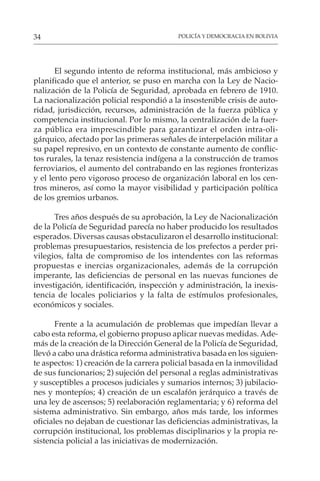 POLICÍA Y DEMOCRACIA EN BOLIVIA
34
El segundo intento de reforma institucional, más ambicioso y
planificado que el anterior, se puso en marcha con la Ley de Nacio-
nalización de la Policía de Seguridad, aprobada en febrero de 1910.
La nacionalización policial respondió a la insostenible crisis de auto-
ridad, jurisdicción, recursos, administración de la fuerza pública y
competencia institucional. Por lo mismo, la centralización de la fuer-
za pública era imprescindible para garantizar el orden intra-oli-
gárquico, afectado por las primeras señales de interpelación militar a
su papel represivo, en un contexto de constante aumento de conflic-
tos rurales, la tenaz resistencia indígena a la construcción de tramos
ferroviarios, el aumento del contrabando en las regiones fronterizas
y el lento pero vigoroso proceso de organización laboral en los cen-
tros mineros, así como la mayor visibilidad y participación política
de los gremios urbanos.
Tres años después de su aprobación, la Ley de Nacionalización
de la Policía de Seguridad parecía no haber producido los resultados
esperados. Diversas causas obstaculizaron el desarrollo institucional:
problemas presupuestarios, resistencia de los prefectos a perder pri-
vilegios, falta de compromiso de los intendentes con las reformas
propuestas e inercias organizacionales, además de la corrupción
imperante, las deficiencias de personal en las nuevas funciones de
investigación, identificación, inspección y administración, la inexis-
tencia de locales policiarios y la falta de estímulos profesionales,
económicos y sociales.
Frente a la acumulación de problemas que impedían llevar a
cabo esta reforma, el gobierno propuso aplicar nuevas medidas. Ade-
más de la creación de la Dirección General de la Policía de Seguridad,
llevó a cabo una drástica reforma administrativa basada en los siguien-
te aspectos: 1) creación de la carrera policial basada en la inmovilidad
de sus funcionarios; 2) sujeción del personal a reglas administrativas
y susceptibles a procesos judiciales y sumarios internos; 3) jubilacio-
nes y montepíos; 4) creación de un escalafón jerárquico a través de
una ley de ascensos; 5) reelaboración reglamentaria; y 6) reforma del
sistema administrativo. Sin embargo, años más tarde, los informes
oficiales no dejaban de cuestionar las deficiencias administrativas, la
corrupción institucional, los problemas disciplinarios y la propia re-
sistencia policial a las iniciativas de modernización.
 