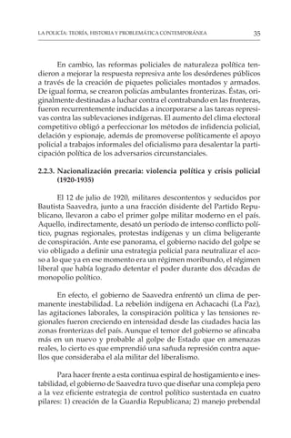 35
LA POLICÍA: TEORÍA, HISTORIA Y PROBLEMÁTICA CONTEMPORÁNEA
En cambio, las reformas policiales de naturaleza política ten-
dieron a mejorar la respuesta represiva ante los desórdenes públicos
a través de la creación de piquetes policiales montados y armados.
De igual forma, se crearon policías ambulantes fronterizas. Éstas, ori-
ginalmente destinadas a luchar contra el contrabando en las fronteras,
fueron recurrentemente inducidas a incorporarse a las tareas represi-
vas contra las sublevaciones indígenas. El aumento del clima electoral
competitivo obligó a perfeccionar los métodos de infidencia policial,
delación y espionaje, además de promoverse políticamente el apoyo
policial a trabajos informales del oficialismo para desalentar la parti-
cipación política de los adversarios circunstanciales.
2.2.3. Nacionalización precaria: violencia política y crisis policial
(1920-1935)
El 12 de julio de 1920, militares descontentos y seducidos por
Bautista Saavedra, junto a una fracción disidente del Partido Repu-
blicano, llevaron a cabo el primer golpe militar moderno en el país.
Aquello, indirectamente, desató un período de intenso conflicto polí-
tico, pugnas regionales, protestas indígenas y un clima beligerante
de conspiración. Ante ese panorama, el gobierno nacido del golpe se
vio obligado a definir una estrategia policial para neutralizar el aco-
so a lo que ya en ese momento era un régimen moribundo, el régimen
liberal que había logrado detentar el poder durante dos décadas de
monopolio político.
En efecto, el gobierno de Saavedra enfrentó un clima de per-
manente inestabilidad. La rebelión indígena en Achacachi (La Paz),
las agitaciones laborales, la conspiración política y las tensiones re-
gionales fueron creciendo en intensidad desde las ciudades hacia las
zonas fronterizas del país. Aunque el temor del gobierno se afincaba
más en un nuevo y probable al golpe de Estado que en amenazas
reales, lo cierto es que emprendió una sañuda represión contra aque-
llos que consideraba el ala militar del liberalismo.
Para hacer frente a esta continua espiral de hostigamiento e ines-
tabilidad, el gobierno de Saavedra tuvo que diseñar una compleja pero
a la vez eficiente estrategia de control político sustentada en cuatro
pilares: 1) creación de la Guardia Republicana; 2) manejo prebendal
 