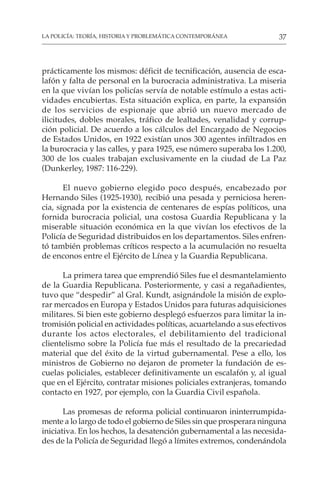 37
LA POLICÍA: TEORÍA, HISTORIA Y PROBLEMÁTICA CONTEMPORÁNEA
prácticamente los mismos: déficit de tecnificación, ausencia de esca-
lafón y falta de personal en la burocracia administrativa. La miseria
en la que vivían los policías servía de notable estímulo a estas acti-
vidades encubiertas. Esta situación explica, en parte, la expansión
de los servicios de espionaje que abrió un nuevo mercado de
ilicitudes, dobles morales, tráfico de lealtades, venalidad y corrup-
ción policial. De acuerdo a los cálculos del Encargado de Negocios
de Estados Unidos, en 1922 existían unos 300 agentes infiltrados en
la burocracia y las calles, y para 1925, ese número superaba los 1.200,
300 de los cuales trabajan exclusivamente en la ciudad de La Paz
(Dunkerley, 1987: 116-229).
El nuevo gobierno elegido poco después, encabezado por
Hernando Siles (1925-1930), recibió una pesada y perniciosa heren-
cia, signada por la existencia de centenares de espías políticos, una
fornida burocracia policial, una costosa Guardia Republicana y la
miserable situación económica en la que vivían los efectivos de la
Policía de Seguridad distribuidos en los departamentos. Siles enfren-
tó también problemas críticos respecto a la acumulación no resuelta
de enconos entre el Ejército de Línea y la Guardia Republicana.
La primera tarea que emprendió Siles fue el desmantelamiento
de la Guardia Republicana. Posteriormente, y casi a regañadientes,
tuvo que “despedir” al Gral. Kundt, asignándole la misión de explo-
rar mercados en Europa y Estados Unidos para futuras adquisiciones
militares. Si bien este gobierno desplegó esfuerzos para limitar la in-
tromisión policial en actividades políticas, acuartelando a sus efectivos
durante los actos electorales, el debilitamiento del tradicional
clientelismo sobre la Policía fue más el resultado de la precariedad
material que del éxito de la virtud gubernamental. Pese a ello, los
ministros de Gobierno no dejaron de prometer la fundación de es-
cuelas policiales, establecer definitivamente un escalafón y, al igual
que en el Ejército, contratar misiones policiales extranjeras, tomando
contacto en 1927, por ejemplo, con la Guardia Civil española.
Las promesas de reforma policial continuaron ininterrumpida-
mente a lo largo de todo el gobierno de Siles sin que prosperara ninguna
iniciativa. En los hechos, la desatención gubernamental a las necesida-
des de la Policía de Seguridad llegó a límites extremos, condenándola
 