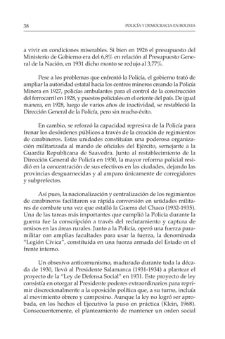 POLICÍA Y DEMOCRACIA EN BOLIVIA
38
a vivir en condiciones miserables. Si bien en 1926 el presupuesto del
Ministerio de Gobierno era del 6,8% en relación al Presupuesto Gene-
ral de la Nación, en 1931 dicho monto se redujo al 3,77%.
Pese a los problemas que enfrentó la Policía, el gobierno trató de
ampliar la autoridad estatal hacia los centros mineros creando la Policía
Minera en 1927, policías ambulantes para el control de la construcción
del ferrocarril en 1928, y puestos policiales en el oriente del país. De igual
manera, en 1928, luego de varios años de inactividad, se restableció la
Dirección General de la Policía, pero sin mucho éxito.
En cambio, se reforzó la capacidad represiva de la Policía para
frenar los desórdenes públicos a través de la creación de regimientos
de carabineros. Estas unidades constituían una poderosa organiza-
ción militarizada al mando de oficiales del Ejército, semejante a la
Guardia Republicana de Saavedra. Junto al restablecimiento de la
Dirección General de Policía en 1930, la mayor reforma policial resi-
dió en la concentración de sus efectivos en las ciudades, dejando las
provincias desguarnecidas y al amparo únicamente de corregidores
y subprefectos.
Así pues, la nacionalización y centralización de los regimientos
de carabineros facilitaron su rápida conversión en unidades milita-
res de combate una vez que estalló la Guerra del Chaco (1932-1935).
Una de las tareas más importantes que cumplió la Policía durante la
guerra fue la conscripción a través del reclutamiento y captura de
omisos en las áreas rurales. Junto a la Policía, operó una fuerza para-
militar con amplias facultades para usar la fuerza, la denominada
“Legión Cívica”, constituida en una fuerza armada del Estado en el
frente interno.
Un obsesivo anticomunismo, madurado durante toda la déca-
da de 1930, llevó al Presidente Salamanca (1931-1934) a plantear el
proyecto de la “Ley de Defensa Social” en 1931. Este proyecto de ley
consistía en otorgar al Presidente poderes extraordinarios para repri-
mir discrecionalmente a la oposición política que, a su turno, incluía
al movimiento obrero y campesino. Aunque la ley no logró ser apro-
bada, en los hechos el Ejecutivo la puso en práctica (Klein, 1968).
Consecuentemente, el planteamiento de mantener un orden social
 