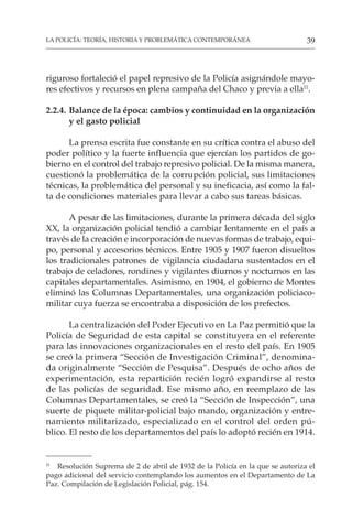 39
LA POLICÍA: TEORÍA, HISTORIA Y PROBLEMÁTICA CONTEMPORÁNEA
riguroso fortaleció el papel represivo de la Policía asignándole mayo-
res efectivos y recursos en plena campaña del Chaco y previa a ella11
.
2.2.4. Balance de la época: cambios y continuidad en la organización
y el gasto policial
La prensa escrita fue constante en su crítica contra el abuso del
poder político y la fuerte influencia que ejercían los partidos de go-
bierno en el control del trabajo represivo policial. De la misma manera,
cuestionó la problemática de la corrupción policial, sus limitaciones
técnicas, la problemática del personal y su ineficacia, así como la fal-
ta de condiciones materiales para llevar a cabo sus tareas básicas.
A pesar de las limitaciones, durante la primera década del siglo
XX, la organización policial tendió a cambiar lentamente en el país a
través de la creación e incorporación de nuevas formas de trabajo, equi-
po, personal y accesorios técnicos. Entre 1905 y 1907 fueron disueltos
los tradicionales patrones de vigilancia ciudadana sustentados en el
trabajo de celadores, rondines y vigilantes diurnos y nocturnos en las
capitales departamentales. Asimismo, en 1904, el gobierno de Montes
eliminó las Columnas Departamentales, una organización policiaco-
militar cuya fuerza se encontraba a disposición de los prefectos.
La centralización del Poder Ejecutivo en La Paz permitió que la
Policía de Seguridad de esta capital se constituyera en el referente
para las innovaciones organizacionales en el resto del país. En 1905
se creó la primera “Sección de Investigación Criminal”, denomina-
da originalmente “Sección de Pesquisa”. Después de ocho años de
experimentación, esta repartición recién logró expandirse al resto
de las policías de seguridad. Ese mismo año, en reemplazo de las
Columnas Departamentales, se creó la “Sección de Inspección”, una
suerte de piquete militar-policial bajo mando, organización y entre-
namiento militarizado, especializado en el control del orden pú-
blico. El resto de los departamentos del país lo adoptó recién en 1914.
11
Resolución Suprema de 2 de abril de 1932 de la Policía en la que se autoriza el
pago adicional del servicio contemplando los aumentos en el Departamento de La
Paz. Compilación de Legislación Policial, pág. 154.
 