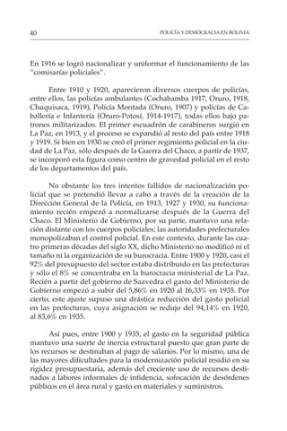 POLICÍA Y DEMOCRACIA EN BOLIVIA
40
En 1916 se logró nacionalizar y uniformar el funcionamiento de las
“comisarías policiales”.
Entre 1910 y 1920, aparecieron diversos cuerpos de policías,
entre ellos, las policías ambulantes (Cochabamba 1917, Oruro, 1918,
Chuquisaca, 1919), Policía Montada (Oruro, 1907) y policías de Ca-
ballería e Infantería (Oruro-Potosí, 1914-1917), todas ellos bajo pa-
trones militarizados. El primer escuadrón de carabineros surgió en
La Paz, en 1913, y el proceso se expandió al resto del país entre 1918
y 1919. Si bien en 1930 se creó el primer regimiento policial en la ciu-
dad de La Paz, sólo después de la Guerra del Chaco, a partir de 1937,
se incorporó esta figura como centro de gravedad policial en el resto
de los departamentos del país.
No obstante los tres intentos fallidos de nacionalización po-
licial que se pretendió llevar a cabo a través de la creación de la
Dirección General de la Policía, en 1913, 1927 y 1930, su funciona-
miento recién empezó a normalizarse después de la Guerra del
Chaco. El Ministerio de Gobierno, por su parte, mantuvo una rela-
ción distante con los cuerpos policiales; las autoridades prefecturales
monopolizaban el control policial. En este contexto, durante las cua-
tro primeras décadas del siglo XX, dicho Ministerio no modificó ni el
tamaño ni la organización de su burocracia. Entre 1900 y 1920, casi el
92% del presupuesto del sector estaba distribuido en las prefecturas
y sólo el 8% se concentraba en la burocracia ministerial de La Paz.
Recién a partir del gobierno de Saavedra el gasto del Ministerio de
Gobierno empezó a subir del 5,86% en 1920 al 16,33% en 1935. Por
cierto, este ajuste supuso una drástica reducción del gasto policial
en las prefecturas, cuya asignación se redujo del 94,14% en 1920,
al 83,6% en 1935.
Así pues, entre 1900 y 1935, el gasto en la seguridad pública
mantuvo una suerte de inercia estructural puesto que gran parte de
los recursos se destinaban al pago de salarios. Por lo mismo, una de
las mayores dificultades para la modernización policial residió en su
rigidez presupuestaria, además del creciente uso de recursos desti-
nados a labores informales de infidencia, sofocación de desórdenes
públicos en el área rural y gasto en materiales y suministros.
 