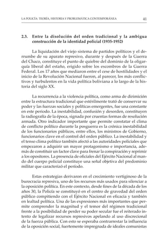 41
LA POLICÍA: TEORÍA, HISTORIA Y PROBLEMÁTICA CONTEMPORÁNEA
2.3. Entre la disolución del orden tradicional y la ambigua
construcción de la identidad policial (1935-1952)
La liquidación del viejo sistema de partidos políticos y el de-
rrumbe de su aparato represivo, durante y después de la Guerra
del Chaco, constituye el punto de quiebre del dominio de la oligar-
quía liberal del estaño, erigido sobre los escombros de la Guerra
Federal. Los 17 años que mediaron entre el cese de hostilidades y el
inicio de la Revolución Nacional fueron, al parecer, los más conflic-
tivos y turbulentos en la vida política boliviana a lo largo de la his-
toria del siglo XX.
La recurrencia a la violencia política, como arma de dirimición
entre la estructura tradicional que estérilmente trató de conservar su
poder y las fuerzas sociales y políticas emergentes, fue una constante
en este periodo. La inestabilidad, confusión y desorden, constituyen
la radiografía de la época, signada por cruentas formas de resolución
armada. Otro indicador importante que permite constatar el clima
de conflicto político durante la posguerra es la crónica inestabilidad
de los funcionarios públicos, entre ellos, los ministros de Gobierno,
funcionarios clave en el control del orden público. La inestabilidad y
el tenso clima político también afectó a las autoridades policiales que
empezaron a adquirir un mayor protagonismo e importancia, ade-
más de constituir un factor clave para frenar la conspiración y reprimir
a los opositores. La presencia de oficiales del Ejército Nacional al man-
do del cuerpo policial constituye una señal objetiva del predominio
militar que caracterizó el período.
Estas estrategias derivaron en el crecimiento vertiginoso de la
burocracia represiva, uno de los recursos más usados para silenciar a
la oposición política. En este contexto, desde fines de la década de los
años 30, la Policía se constituyó en el centro de gravedad del orden
público compitiendo con el Ejército Nacional en eficacia y también
en lealtad política. Una de las expresiones más importantes que per-
mite comprender la magnitud y el temor del régimen tradicional
frente a la posibilidad de perder su poder secular fue el reiterado in-
tento de legalizar recursos represivos apelando al uso discrecional
de la fuerza pública. Con esto se esperaba contrarrestar la influencia
de la oposición social, fuertemente impregnada de ideales comunistas
 