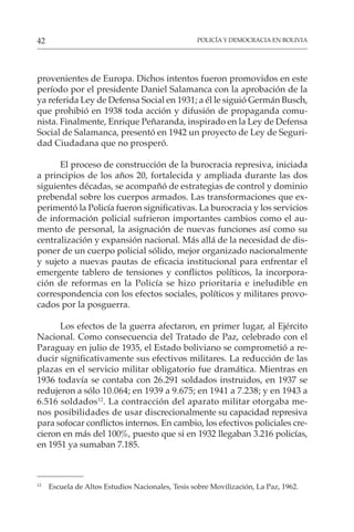 POLICÍA Y DEMOCRACIA EN BOLIVIA
42
provenientes de Europa. Dichos intentos fueron promovidos en este
período por el presidente Daniel Salamanca con la aprobación de la
ya referida Ley de Defensa Social en 1931; a él le siguió Germán Busch,
que prohibió en 1938 toda acción y difusión de propaganda comu-
nista. Finalmente, Enrique Peñaranda, inspirado en la Ley de Defensa
Social de Salamanca, presentó en 1942 un proyecto de Ley de Seguri-
dad Ciudadana que no prosperó.
El proceso de construcción de la burocracia represiva, iniciada
a principios de los años 20, fortalecida y ampliada durante las dos
siguientes décadas, se acompañó de estrategias de control y dominio
prebendal sobre los cuerpos armados. Las transformaciones que ex-
perimentó la Policía fueron significativas. La burocracia y los servicios
de información policial sufrieron importantes cambios como el au-
mento de personal, la asignación de nuevas funciones así como su
centralización y expansión nacional. Más allá de la necesidad de dis-
poner de un cuerpo policial sólido, mejor organizado nacionalmente
y sujeto a nuevas pautas de eficacia institucional para enfrentar el
emergente tablero de tensiones y conflictos políticos, la incorpora-
ción de reformas en la Policía se hizo prioritaria e ineludible en
correspondencia con los efectos sociales, políticos y militares provo-
cados por la posguerra.
Los efectos de la guerra afectaron, en primer lugar, al Ejército
Nacional. Como consecuencia del Tratado de Paz, celebrado con el
Paraguay en julio de 1935, el Estado boliviano se comprometió a re-
ducir significativamente sus efectivos militares. La reducción de las
plazas en el servicio militar obligatorio fue dramática. Mientras en
1936 todavía se contaba con 26.291 soldados instruidos, en 1937 se
redujeron a sólo 10.064; en 1939 a 9.675; en 1941 a 7.238; y en 1943 a
6.516 soldados12
. La contracción del aparato militar otorgaba me-
nos posibilidades de usar discrecionalmente su capacidad represiva
para sofocar conflictos internos. En cambio, los efectivos policiales cre-
cieron en más del 100%, puesto que si en 1932 llegaban 3.216 policías,
en 1951 ya sumaban 7.185.
12
Escuela de Altos Estudios Nacionales, Tesis sobre Movilización, La Paz, 1962.
 