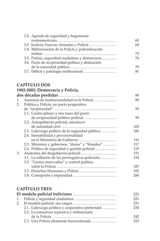 POLICÍA Y DEMOCRACIA EN BOLIVIA
VI
3.2. Agenda de seguridad y hegemonía
norteamericana ..................................................................................... 65
3.3. Justicia, Fuerzas Armadas y Policía ....................................... 68
3.4. Militarización de la Policía y policialización
militar .......................................................................................................... 73
3.5. Policía, seguridad ciudadana y democracia..................... 76
3.6. Pacto de reciprocidad política y abdicación
de la autoridad pública ................................................................... 79
3.7. Déficit y patología institucional................................................ 81
CAPÍTULO DOS
1982-2002: Democracia y Policía,
dos décadas perdidas ................................................................................... 89
1. Ausencia de institucionalidad en la Policía ................................ 89
2. Política y Policía, un pacto pragmático
de “reciprocidad” .......................................................................................... 95
2.1. Cuatro pilares y tres fases del pacto
de reciprocidad político-policial............................................... 99
2.2. Autogobierno policial, simulacro
de autoridad civil ................................................................................ 103
2.3. Liderazgo político de la seguridad pública ...................... 106
2.4. Inestabilidad y provisionalidad
en el Ministerio de Gobierno ...................................................... 111
2.5. Ministros y gobiernos, “duros” y “blandos” ................... 117
2.6. Política de seguridad y gestión policial............................... 119
3. Anatomía del desgobierno policial ................................................... 151
3.1. La inflación de las prerrogativas policiales ...................... 154
3.2. “Gastos reservados” y control político
sobre la Policía ...................................................................................... 187
3.3. Derechos Humanos y Policía ...................................................... 192
3.4. Corrupción e impunidad ............................................................... 206
CAPÍTULO TRES
El modelo policial boliviano ............................................................... 221
1. Policía y seguridad ciudadana ............................................................. 221
2. El modelo policial: sus rasgos............................................................... 231
2.1. Liderazgo político y corporativo prebendal .................... 234
2.2. La estructura represiva y militarizada
de la Policía ............................................................................................. 242
2.3. Una Policía altamente burocratizada .................................... 253
 