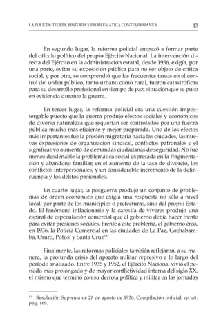 43
LA POLICÍA: TEORÍA, HISTORIA Y PROBLEMÁTICA CONTEMPORÁNEA
En segundo lugar, la reforma policial empezó a formar parte
del cálculo político del propio Ejército Nacional. La intervención di-
recta del Ejército en la administración estatal, desde 1936, exigía, por
una parte, evitar su exposición pública para no ser objeto de crítica
social, y por otra, se comprendió que las frecuentes tareas en el con-
trol del orden público, tanto urbano como rural, fueron catastróficas
para su desarrollo profesional en tiempo de paz, situación que se puso
en evidencia durante la guerra.
En tercer lugar, la reforma policial era una cuestión impos-
tergable puesto que la guerra produjo efectos sociales y económicos
de diversa naturaleza que requerían ser controlados por una fuerza
pública mucho más eficiente y mejor preparada. Uno de los efectos
más importantes fue la presión migratoria hacia las ciudades, las nue-
vas expresiones de organización sindical, conflictos patronales y el
significativo aumento de demandas ciudadanas de seguridad. No fue
menos desdeñable la problemática social expresada en la fragmenta-
ción y abandono familiar, en el aumento de la tasa de divorcio, los
conflictos interpersonales, y un considerable incremento de la delin-
cuencia y los delitos pasionales.
En cuarto lugar, la posguerra produjo un conjunto de proble-
mas de orden económico que exigía una respuesta no sólo a nivel
local, por parte de los municipios o prefecturas, sino del propio Esta-
do. El fenómeno inflacionario y la carestía de víveres produjo una
espiral de especulación comercial que el gobierno debía hacer frente
para evitar presiones sociales. Frente a este problema, el gobierno creó,
en 1936, la Policía Comercial en las ciudades de La Paz, Cochabam-
ba, Oruro, Potosí y Santa Cruz13
.
Finalmente, las reformas policiales también reflejaron, a su ma-
nera, la profunda crisis del aparato militar represivo a lo largo del
período analizado. Entre 1935 y 1952, el Ejército Nacional vivió el pe-
ríodo más prolongado y de mayor conflictividad interna del siglo XX,
el mismo que terminó con su derrota política y militar en las jornadas
13
Resolución Suprema de 28 de agosto de 1936. Compilación policial, op. cit.
pág. 169.
 