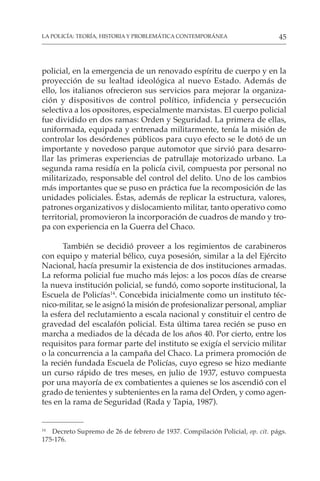 45
LA POLICÍA: TEORÍA, HISTORIA Y PROBLEMÁTICA CONTEMPORÁNEA
policial, en la emergencia de un renovado espíritu de cuerpo y en la
proyección de su lealtad ideológica al nuevo Estado. Además de
ello, los italianos ofrecieron sus servicios para mejorar la organiza-
ción y dispositivos de control político, infidencia y persecución
selectiva a los opositores, especialmente marxistas. El cuerpo policial
fue dividido en dos ramas: Orden y Seguridad. La primera de ellas,
uniformada, equipada y entrenada militarmente, tenía la misión de
controlar los desórdenes públicos para cuyo efecto se le dotó de un
importante y novedoso parque automotor que sirvió para desarro-
llar las primeras experiencias de patrullaje motorizado urbano. La
segunda rama residía en la policía civil, compuesta por personal no
militarizado, responsable del control del delito. Uno de los cambios
más importantes que se puso en práctica fue la recomposición de las
unidades policiales. Éstas, además de replicar la estructura, valores,
patrones organizativos y dislocamiento militar, tanto operativo como
territorial, promovieron la incorporación de cuadros de mando y tro-
pa con experiencia en la Guerra del Chaco.
También se decidió proveer a los regimientos de carabineros
con equipo y material bélico, cuya posesión, similar a la del Ejército
Nacional, hacía presumir la existencia de dos instituciones armadas.
La reforma policial fue mucho más lejos: a los pocos días de crearse
la nueva institución policial, se fundó, como soporte institucional, la
Escuela de Policías14
. Concebida inicialmente como un instituto téc-
nico-militar, se le asignó la misión de profesionalizar personal, ampliar
la esfera del reclutamiento a escala nacional y constituir el centro de
gravedad del escalafón policial. Esta última tarea recién se puso en
marcha a mediados de la década de los años 40. Por cierto, entre los
requisitos para formar parte del instituto se exigía el servicio militar
o la concurrencia a la campaña del Chaco. La primera promoción de
la recién fundada Escuela de Policías, cuyo egreso se hizo mediante
un curso rápido de tres meses, en julio de 1937, estuvo compuesta
por una mayoría de ex combatientes a quienes se los ascendió con el
grado de tenientes y subtenientes en la rama del Orden, y como agen-
tes en la rama de Seguridad (Rada y Tapia, 1987).
14
Decreto Supremo de 26 de febrero de 1937. Compilación Policial, op. cit. págs.
175-176.
 