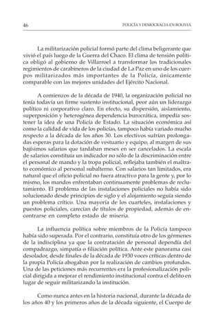 POLICÍA Y DEMOCRACIA EN BOLIVIA
46
La militarización policial formó parte del clima beligerante que
vivió el país luego de la Guerra del Chaco. El clima de tensión políti-
ca obligó al gobierno de Villarroel a transformar los tradicionales
regimientos de carabineros de la ciudad de La Paz en uno de los cuer-
pos militarizados más importantes de la Policía, únicamente
comparable con las mejores unidades del Ejército Nacional.
A comienzos de la década de 1940, la organización policial no
tenía todavía un firme sustento institucional, peor aún un liderazgo
político ni corporativo claro. En efecto, su dispersión, aislamiento,
superposición y heterogénea dependencia burocrática, impedía sos-
tener la idea de una Policía de Estado. La situación económica así
como la calidad de vida de los policías, tampoco había variado mucho
respecto a la década de los años 30. Los efectivos sufrían prolonga-
das esperas para la dotación de vestuario y equipo, al margen de sus
bajísimos salarios que tardaban meses en ser cancelados. La escala
de salarios constituía un indicador no sólo de la discriminación entre
el personal de mando y la tropa policial, reflejaba también el maltra-
to económico al personal subalterno. Con salarios tan limitados, era
natural que el oficio policial no fuera atractivo para la gente y, por lo
mismo, los mandos enfrentaban continuamente problemas de reclu-
tamiento. El problema de las instalaciones policiales no había sido
solucionado desde principios de siglo y el alojamiento seguía siendo
un problema crítico. Una mayoría de los cuarteles, instalaciones y
puestos policiales, carecían de títulos de propiedad, además de en-
contrarse en completo estado de miseria.
La influencia política sobre miembros de la Policía tampoco
había sido superada. Por el contrario, constituía otro de los gérmenes
de la indisciplina ya que la contratación de personal dependía del
compadrazgo, simpatía o filiación política. Ante este panorama casi
desolador, desde finales de la década de 1930 voces críticas dentro de
la propia Policía abogaban por la realización de cambios profundos.
Una de las peticiones más recurrentes era la profesionalización poli-
cial dirigida a mejorar el rendimiento institucional contra el delito en
lugar de seguir militarizando la institución.
Como nunca antes en la historia nacional, durante la década de
los años 40 y los primeros años de la década siguiente, el Cuerpo de
 