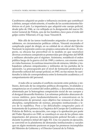 47
LA POLICÍA: TEORÍA, HISTORIA Y PROBLEMÁTICA CONTEMPORÁNEA
Carabineros adquirió un poder e influencia creciente que contribuyó
a definir, aunque relativamente, el rumbo de los acontecimientos his-
tóricos en el país. La importancia que adquirió este cuerpo policial,
desde julio de 1946, se vio reflejada en la designación del nuevo Di-
rector General de Policía, uno de los hombres clave para el éxito del
golpe contra Villarroel, el Cap. Isaac Vincenti B.
Más allá de las tareas tradicionales asignadas al cuerpo de ca-
rabineros, en circunstancias políticas críticas, Vincenti encarnaba el
complicado papel de dirigir, en su calidad de ex oficial del Ejército
Nacional, la represión contra sus propios camaradas de armas. Al res-
pecto, su eficacia fue proverbial en la medida en que neutralizó
diversas aventuras conspirativas promovidas por dirigentes del MNR
y militares afectados por el régimen. Asimismo, restableció el orden
público luego de la guerra civil de 1949 y contuvo, con enorme costo
en vidas humanas, la continua insurrección de mineros, fabriles y tra-
bajadores urbanos simpatizantes y militantes de los partidos de la
oposición. La preocupación por el nivel de formación profesional y
desarrollo cultural del cuerpo policial, en 1947, no fue menor. Se cues-
tionaba la falta de correspondencia entre la formación académica y el
comportamiento del personal.
A todo ello se sumaba el conflicto creciente entre policías y mi-
litares, derivado de las simpatías políticas divergentes, rivalidades y
competencias en el control del orden público, y desconfianza mutua,
alimentada por la heterogénea composición social de sus cuerpos y
el desigual desarrollo histórico. Las reformas policiales abarcaron di-
versos ámbitos, pero fundamentalmente se concentraron en la
administración de personal, cuyo objetivo fue restaurar el clima de
disciplina, cumplimiento de normas, preceptos institucionales y le-
yes de la república. Pese a las dificultades congresales para el
tratamiento de la primera Ley Orgánica del Cuerpo de Carabineros y
Policías de Bolivia, su ejecución, con cargo a la aprobación por parte
del Poder Ejecutivo en 1949, se constituyó en uno de los pilares más
importantes del proceso de modernización policial llevado a cabo
durante la primera mitad del siglo XX. Una vez puesta en ejecución,
se convirtió en la plataforma de demandas institucionales y sociales
que en algún momento pusieron en jaque las promesas incumplidas
del Ministro de Gobierno y el Director General de la Policía.
 