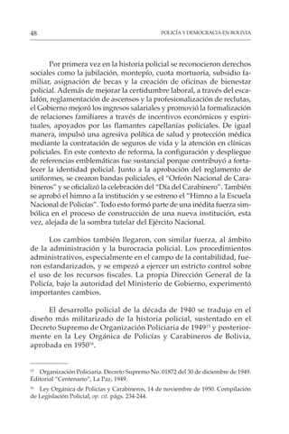 POLICÍA Y DEMOCRACIA EN BOLIVIA
48
Por primera vez en la historia policial se reconocieron derechos
sociales como la jubilación, montepío, cuota mortuoria, subsidio fa-
miliar, asignación de becas y la creación de oficinas de bienestar
policial. Además de mejorar la certidumbre laboral, a través del esca-
lafón, reglamentación de ascensos y la profesionalización de reclutas,
el Gobierno mejoró los ingresos salariales y promovió la formalización
de relaciones familiares a través de incentivos económicos y espiri-
tuales, apoyados por las flamantes capellanías policiales. De igual
manera, impulsó una agresiva política de salud y protección médica
mediante la contratación de seguros de vida y la atención en clínicas
policiales. En este contexto de reforma, la configuración y despliegue
de referencias emblemáticas fue sustancial porque contribuyó a forta-
lecer la identidad policial. Junto a la aprobación del reglamento de
uniformes, se crearon bandas policiales, el “Orfeón Nacional de Cara-
bineros” y se oficializó la celebración del “Día del Carabinero”. También
se aprobó el himno a la institución y se estreno el “Himno a la Escuela
Nacional de Policías”. Todo esto formó parte de una inédita fuerza sim-
bólica en el proceso de construcción de una nueva institución, esta
vez, alejada de la sombra tutelar del Ejército Nacional.
Los cambios también llegaron, con similar fuerza, al ámbito
de la administración y la burocracia policial. Los procedimientos
administrativos, especialmente en el campo de la contabilidad, fue-
ron estandarizados, y se empezó a ejercer un estricto control sobre
el uso de los recursos fiscales. La propia Dirección General de la
Policía, bajo la autoridad del Ministerio de Gobierno, experimentó
importantes cambios.
El desarrollo policial de la década de 1940 se tradujo en el
diseño más militarizado de la historia policial, sustentado en el
Decreto Supremo de Organización Policiaria de 194915
y posterior-
mente en la Ley Orgánica de Policías y Carabineros de Bolivia,
aprobada en 195016
.
15
Organización Policiaria. Decreto Supremo No. 01872 del 30 de diciembre de 1949.
Editorial “Centenario”, La Paz, 1949.
16
Ley Orgánica de Policías y Carabineros, 14 de noviembre de 1950. Compilación
de Legislación Policial, op. cit. págs. 234-244.
 