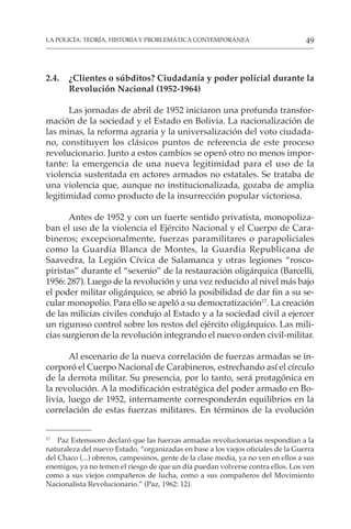 49
LA POLICÍA: TEORÍA, HISTORIA Y PROBLEMÁTICA CONTEMPORÁNEA
2.4. ¿Clientes o súbditos? Ciudadanía y poder policial durante la
Revolución Nacional (1952-1964)
Las jornadas de abril de 1952 iniciaron una profunda transfor-
mación de la sociedad y el Estado en Bolivia. La nacionalización de
las minas, la reforma agraria y la universalización del voto ciudada-
no, constituyen los clásicos puntos de referencia de este proceso
revolucionario. Junto a estos cambios se operó otro no menos impor-
tante: la emergencia de una nueva legitimidad para el uso de la
violencia sustentada en actores armados no estatales. Se trataba de
una violencia que, aunque no institucionalizada, gozaba de amplia
legitimidad como producto de la insurrección popular victoriosa.
Antes de 1952 y con un fuerte sentido privatista, monopoliza-
ban el uso de la violencia el Ejército Nacional y el Cuerpo de Cara-
bineros; excepcionalmente, fuerzas paramilitares o parapoliciales
como la Guardia Blanca de Montes, la Guardia Republicana de
Saavedra, la Legión Cívica de Salamanca y otras legiones “rosco-
piristas” durante el “sexenio” de la restauración oligárquica (Barcelli,
1956: 287). Luego de la revolución y una vez reducido al nivel más bajo
el poder militar oligárquico, se abrió la posibilidad de dar fin a su se-
cular monopolio. Para ello se apeló a su democratización17
. La creación
de las milicias civiles condujo al Estado y a la sociedad civil a ejercer
un riguroso control sobre los restos del ejército oligárquico. Las mili-
cias surgieron de la revolución integrando el nuevo orden civil-militar.
Al escenario de la nueva correlación de fuerzas armadas se in-
corporó el Cuerpo Nacional de Carabineros, estrechando así el círculo
de la derrota militar. Su presencia, por lo tanto, será protagónica en
la revolución. A la modificación estratégica del poder armado en Bo-
livia, luego de 1952, internamente corresponderán equilibrios en la
correlación de estas fuerzas militares. En términos de la evolución
17
Paz Estenssoro declaró que las fuerzas armadas revolucionarias respondían a la
naturaleza del nuevo Estado, “organizadas en base a los viejos oficiales de la Guerra
del Chaco (...) obreros, campesinos, gente de la clase media, ya no ven en ellos a sus
enemigos, ya no temen el riesgo de que un día puedan volverse contra ellos. Los ven
como a sus viejos compañeros de lucha, como a sus compañeros del Movimiento
Nacionalista Revolucionario.” (Paz, 1962: 12).
 