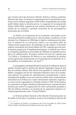 POLICÍA Y DEMOCRACIA EN BOLIVIA
50
que viveron estos ejes de fuerza, Ejército, Policía y milicias, podemos
detectar dos fases. La primera caracterizada por la preeminencia po-
licial y de las milicias populares (1952-1956), acompañadas de un bajo
perfil militar dada su derrota previa. La segunda de recomposición
militar (1956-1964), seguida de una notoria declinación en la legiti-
midad de las milicias y pérdida sostenida de las prerrogativas
alcanzadas por la Policía.
La Policía, en el momento de la revolución, atravesaba un pe-
ríodo de profundas modificaciones. Esto la indujo a reelaborar su casi
obsoleta Ley Orgánica de 1886 bajo el objetivo institucional de plan-
tear la reforma de su estructura sujeta a un novedoso plan de
militarización organizativa. Sin embargo, el celo militar y la decisión
política coincidente de la Junta Militar de 1951, impidió que este plan-
teamiento progresara. Complementariamente, se elaboró una nueva
Ley Orgánica aprobada en noviembre de 1950 que no impidió reconsi-
derar su militarización. El primer artículo de esta ley sostenía que
“La Policía y Carabineros de Bolivia es una institución de defensa
social organizada militarmente con el principal fin de defender el or-
den público, la Constitución y las leyes18
”.
La protagónica participación del Cuerpo de Carabineros junto al
pueblo armado logró la derrota del ejército oligárquico luego de tres
días de combate urbano. Más allá de este episodio, la victoria de abril
define e inaugura uno de los momentos históricos clave de la institu-
ción policial. Su pasado de subordinación incondicional e instru-
mentalización política cesó con la derrota militar. Este acontecimiento
internalizó en la Policía una visión enteramente autónoma respecto a
su nuevo rol de seguridad en el Estado nacido en 1952. En los hechos,
su expectativa no logró cristalizarse plenamente por el grado de inter-
ferencia que motivó la organización de otros mecanismos paralelos a
ella: las milicias armadas y la creación de un organismo represivo co-
nocido popularmente como “Control Político”.
La historia policial durante la Revolución Nacional puede ser
dividida en dos fases. La primera arranca con la histórica derrota del
18
Ley Orgánica de Policías y Carabineros del 14 de noviembre de 1950. Gaceta
Oficial. Archivo del Ministerio de Defensa Nacional. Año 1950.
 
