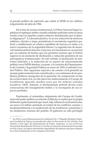 POLICÍA Y DEMOCRACIA EN BOLIVIA
52
al pasado político de represión que sufrió el MNR en los célebres
colgamientos de julio de 1946.
En la fase de ascenso institucional, la Policía Nacional logró ca-
pitalizar el repliegue militar creando unidades policiales tanto en áreas
rurales como en aquellos centros urbanos abandonados por el ejérci-
to oligárquico19
. La desarticulación y la severa reducción de efectivos
militares, oficiales y tropa, permitieron el crecimiento vegetativo po-
licial y establecieron un relativo equilibrio de fuerzas en orden a la
nueva coyuntura de la seguridad interna. La segunda fase de desen-
volvimiento policial durante el proceso revolucionario se caracterizó
por un conjunto de hechos que nos permiten sostener que la Policía
ingresó en un momento de declinación y reducción paulatina de sus
prerrogativas institucionales. En este sentido, la declinación de fun-
ciones policiales y la reducción de su espacio de relacionamiento
político con el MNR obedece, en parte, a la creación del Departamen-
to de Control y Seguridad Política en enero de 1954, el referido Con-
trol Político. Este organismo represivo de carácter civil permitió un
manejo gubernamental más centralizado y casi autónomo de los pro-
blemas políticos emergentes de la oposición. Su composición no fue
de exclusividad civil, en ella intervino indirectamente el Cuerpo de
Carabineros apoyado muchas veces por las milicias armadas
(Landívar, 1965). Además, el declinamiento policial devino como
consecuencia del resurgimiento militar y la reconquista de sus es-
pacios perdidos.
Finalmente, el sistemático alejamiento del Cuerpo de Carabi-
neros del poder político en relación al Ejército se explica por la propia
definición gubernamental que trazó, bajo influencia norteamericana,
un nuevo rol militar orientado al control de los conflictos sociales y
fundamentalmente a la moderación de las tendencias comunistas y
las disidencias internas del partido. El gobierno no sólo privilegió
19
En 1955 se crea el Destacamento de Carabineros No. 2 “Brigadier Remberto Tapia”
en la localidad de Tupiza con jurisdicción sobre las Provincias de Nor Chichas, Sud
Chichas y Sud Lípez del departamento de Potosí. Asimismo, se crea el Servicio
Nacional de Identificación Personal y el Archivo Central de Antecedentes Personales
en todo el país, un órgano enteramente dependiente del gobierno que poco después
tuvo fines fraudulentos en las campañas electorales.
 