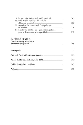 VII
2.4. La precaria profesionalización policial ................................ 261
2.5. Una Policía en la que predomina
el trabajo informal .............................................................................. 273
2.6. Atomización estructural: “Las policías
en Bolivia”................................................................................................ 276
2.7. Efectos del modelo de organización policial
para la democracia y la seguridad .......................................... 295
CAPÍTULO CUATRO
Conclusiones y propuestas
para la investigación............................................................................................. 299
Bibliografía.................................................................................................................. 311
Anexo I: Fotografías y organigramas ....................................................... 331
Anexo II: Historia Policial, 1825-2003...................................................... 361
Índice de cuadros y gráficos ........................................................................... 383
Autores............................................................................................................................ 387
 