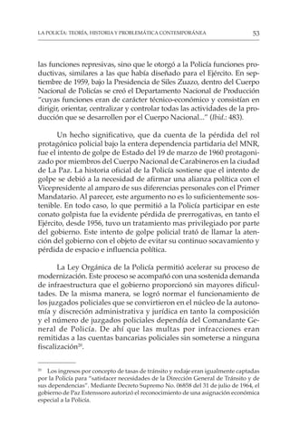 53
LA POLICÍA: TEORÍA, HISTORIA Y PROBLEMÁTICA CONTEMPORÁNEA
las funciones represivas, sino que le otorgó a la Policía funciones pro-
ductivas, similares a las que había diseñado para el Ejército. En sep-
tiembre de 1959, bajo la Presidencia de Siles Zuazo, dentro del Cuerpo
Nacional de Policías se creó el Departamento Nacional de Producción
“cuyas funciones eran de carácter técnico-económico y consistían en
dirigir, orientar, centralizar y controlar todas las actividades de la pro-
ducción que se desarrollen por el Cuerpo Nacional...” (Ibid.: 483).
Un hecho significativo, que da cuenta de la pérdida del rol
protagónico policial bajo la entera dependencia partidaria del MNR,
fue el intento de golpe de Estado del 19 de marzo de 1960 protagoni-
zado por miembros del Cuerpo Nacional de Carabineros en la ciudad
de La Paz. La historia oficial de la Policía sostiene que el intento de
golpe se debió a la necesidad de afirmar una alianza política con el
Vicepresidente al amparo de sus diferencias personales con el Primer
Mandatario. Al parecer, este argumento no es lo suficientemente sos-
tenible. En todo caso, lo que permitió a la Policía participar en este
conato golpista fue la evidente pérdida de prerrogativas, en tanto el
Ejército, desde 1956, tuvo un tratamiento mas privilegiado por parte
del gobierno. Este intento de golpe policial trató de llamar la aten-
ción del gobierno con el objeto de evitar su continuo socavamiento y
pérdida de espacio e influencia política.
La Ley Orgánica de la Policía permitió acelerar su proceso de
modernización. Este proceso se acompañó con una sostenida demanda
de infraestructura que el gobierno proporcionó sin mayores dificul-
tades. De la misma manera, se logró normar el funcionamiento de
los juzgados policiales que se convirtieron en el núcleo de la autono-
mía y discreción administrativa y jurídica en tanto la composición
y el número de juzgados policiales dependía del Comandante Ge-
neral de Policía. De ahí que las multas por infracciones eran
remitidas a las cuentas bancarias policiales sin someterse a ninguna
fiscalización20
.
20
Los ingresos por concepto de tasas de tránsito y rodaje eran igualmente captadas
por la Policía para “satisfacer necesidades de la Dirección General de Tránsito y de
sus dependencias”. Mediante Decreto Supremo No. 06858 del 31 de julio de 1964, el
gobierno de Paz Estenssoro autorizó el reconocimiento de una asignación económica
especial a la Policía.
 