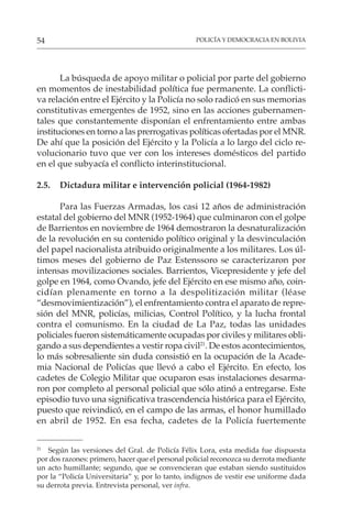 POLICÍA Y DEMOCRACIA EN BOLIVIA
54
La búsqueda de apoyo militar o policial por parte del gobierno
en momentos de inestabilidad política fue permanente. La conflicti-
va relación entre el Ejército y la Policía no solo radicó en sus memorias
constitutivas emergentes de 1952, sino en las acciones gubernamen-
tales que constantemente disponían el enfrentamiento entre ambas
instituciones en torno a las prerrogativas políticas ofertadas por el MNR.
De ahí que la posición del Ejército y la Policía a lo largo del ciclo re-
volucionario tuvo que ver con los intereses domésticos del partido
en el que subyacía el conflicto interinstitucional.
2.5. Dictadura militar e intervención policial (1964-1982)
Para las Fuerzas Armadas, los casi 12 años de administración
estatal del gobierno del MNR (1952-1964) que culminaron con el golpe
de Barrientos en noviembre de 1964 demostraron la desnaturalización
de la revolución en su contenido político original y la desvinculación
del papel nacionalista atribuido originalmente a los militares. Los úl-
timos meses del gobierno de Paz Estenssoro se caracterizaron por
intensas movilizaciones sociales. Barrientos, Vicepresidente y jefe del
golpe en 1964, como Ovando, jefe del Ejército en ese mismo año, coin-
cidían plenamente en torno a la despolitización militar (léase
“desmovimientización”), el enfrentamiento contra el aparato de repre-
sión del MNR, policías, milicias, Control Político, y la lucha frontal
contra el comunismo. En la ciudad de La Paz, todas las unidades
policiales fueron sistemáticamente ocupadas por civiles y militares obli-
gando a sus dependientes a vestir ropa civil21
. De estos acontecimientos,
lo más sobresaliente sin duda consistió en la ocupación de la Acade-
mia Nacional de Policías que llevó a cabo el Ejército. En efecto, los
cadetes de Colegio Militar que ocuparon esas instalaciones desarma-
ron por completo al personal policial que sólo atinó a entregarse. Este
episodio tuvo una significativa trascendencia histórica para el Ejército,
puesto que reivindicó, en el campo de las armas, el honor humillado
en abril de 1952. En esa fecha, cadetes de la Policía fuertemente
21
Según las versiones del Gral. de Policía Félix Lora, esta medida fue dispuesta
por dos razones: primero, hacer que el personal policial reconozca su derrota mediante
un acto humillante; segundo, que se convencieran que estaban siendo sustituidos
por la “Policía Universitaria” y, por lo tanto, indignos de vestir ese uniforme dada
su derrota previa. Entrevista personal, ver infra.
 