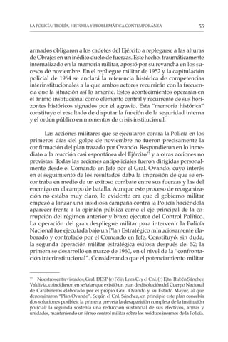 55
LA POLICÍA: TEORÍA, HISTORIA Y PROBLEMÁTICA CONTEMPORÁNEA
armados obligaron a los cadetes del Ejército a replegarse a las alturas
de Obrajes en un inédito duelo de fuerzas. Este hecho, traumáticamente
internalizado en la memoria militar, apostó por su revancha en los su-
cesos de noviembre. En el repliegue militar de 1952 y la capitulación
policial de 1964 se anclará la referencia histórica de competencias
interinstitucionales a la que ambos actores recurrirán con la frecuen-
cia que la situación así lo amerite. Estos acontecimientos operarán en
el ánimo institucional como elemento central y recurrente de sus hori-
zontes históricos signados por el agravio. Esta “memoria histórica”
constituye el resultado de disputar la función de la seguridad interna
y el orden público en momentos de crisis institucional.
Las acciones militares que se ejecutaron contra la Policía en los
primeros días del golpe de noviembre no fueron precisamente la
confirmación del plan trazado por Ovando. Respondieron en lo inme-
diato a la reacción casi espontánea del Ejército22
y a otras acciones no
previstas. Todas las acciones antipoliciales fueron dirigidas personal-
mente desde el Comando en Jefe por el Gral. Ovando, cuyo interés
en el seguimiento de los resultados daba la impresión de que se en-
contraba en medio de un exitoso combate entre sus fuerzas y las del
enemigo en el campo de batalla. Aunque este proceso de reorganiza-
ción no estaba muy claro, lo evidente era que el gobierno militar
empezó a lanzar una insidiosa campaña contra la Policía haciéndola
aparecer frente a la opinión pública como el eje principal de la co-
rrupción del régimen anterior y brazo ejecutor del Control Político.
La operación del gran despliegue militar para intervenir la Policía
Nacional fue ejecutada bajo un Plan Estratégico minuciosamente ela-
borado y controlado por el Comando en Jefe. Constituyó, sin duda,
la segunda operación militar estratégica exitosa después del 52; la
primera se desarrolló en marzo de 1960, en el nivel de la “confronta-
ción interinstitucional”. Considerando que el potenciamiento militar
22
Nuestros entrevistados, Gral. DESP (r) Félix Lora C. y el Cnl. (r) Ejto. Rubén Sánchez
Valdivia, coincidieron en señalar que existió un plan de disolución del Cuerpo Nacional
de Carabineros elaborado por el propio Gral. Ovando y su Estado Mayor, al que
denominaron “Plan Ovando”. Según el Cnl. Sánchez, en principio este plan concebía
dos soluciones posibles: la primera preveía la desaparición completa de la institución
policial; la segunda sostenía una reducción sustancial de sus efectivos, armas y
unidades, manteniendo un férreo control militar sobre los residuos inermes de la Policía.
 