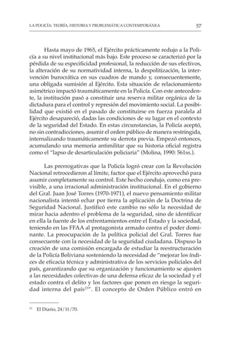 57
LA POLICÍA: TEORÍA, HISTORIA Y PROBLEMÁTICA CONTEMPORÁNEA
Hasta mayo de 1965, el Ejército prácticamente redujo a la Poli-
cía a su nivel institucional más bajo. Este proceso se caracterizó por la
pérdida de su especificidad profesional, la reducción de sus efectivos,
la alteración de su normatividad interna, la despolitización, la inter-
vención burocrática en sus cuadros de mando y, consecuentemente,
una obligada sumisión al Ejército. Esta situación de relacionamiento
asimétrico impactó traumáticamente en la Policía. Con este anteceden-
te, la institución pasó a constituir una reserva militar orgánica de la
dictadura para el control y represión del movimiento social. La posibi-
lidad que existió en el pasado de constituirse en fuerza paralela al
Ejército desapareció, dadas las condiciones de su lugar en el contexto
de la seguridad del Estado. En estas circunstancias, la Policía aceptó,
no sin contradicciones, asumir el orden público de manera restringida,
internalizando traumáticamente su derrota previa. Empezó entonces,
acumulando una memoria antimilitar que su historia oficial registra
como el “lapso de desarticulación policiaria” (Molina, 1990: 561ss.).
Las prerrogativas que la Policía logró crear con la Revolución
Nacional retrocedieron al límite, factor que el Ejército aprovechó para
asumir completamente su control. Este hecho condujo, como era pre-
visible, a una irracional administración institucional. En el gobierno
del Gral. Juan José Torres (1970-1971), el nuevo pensamiento militar
nacionalista intentó echar por tierra la aplicación de la Doctrina de
Seguridad Nacional. Justificó este cambio no sólo la necesidad de
mirar hacia adentro el problema de la seguridad, sino de identificar
en ella la fuente de los enfrentamientos entre el Estado y la sociedad,
teniendo en las FFAA al protagonista armado contra el poder domi-
nante. La preocupación de la política policial del Gral. Torres fue
consecuente con la necesidad de la seguridad ciudadana. Dispuso la
creación de una comisión encargada de estudiar la reestructuración
de la Policía Boliviana sosteniendo la necesidad de “mejorar los índi-
ces de eficacia técnica y administrativa de los servicios policiales del
país, garantizando que su organización y funcionamiento se ajusten
a las necesidades colectivas de una defensa eficaz de la sociedad y el
estado contra el delito y los factores que ponen en riesgo la seguri-
dad interna del país23
”. El concepto de Orden Público entró en
23
El Diario, 24/11/70.
 