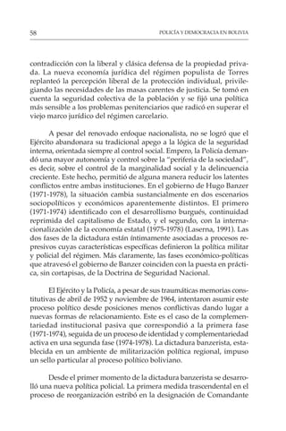 POLICÍA Y DEMOCRACIA EN BOLIVIA
58
contradicción con la liberal y clásica defensa de la propiedad priva-
da. La nueva economía jurídica del régimen populista de Torres
replanteó la percepción liberal de la protección individual, privile-
giando las necesidades de las masas carentes de justicia. Se tomó en
cuenta la seguridad colectiva de la población y se fijó una política
más sensible a los problemas penitenciarios que radicó en superar el
viejo marco jurídico del régimen carcelario.
A pesar del renovado enfoque nacionalista, no se logró que el
Ejército abandonara su tradicional apego a la lógica de la seguridad
interna, orientada siempre al control social. Empero, la Policía deman-
dó una mayor autonomía y control sobre la “periferia de la sociedad”,
es decir, sobre el control de la marginalidad social y la delincuencia
creciente. Este hecho, permitió de alguna manera reducir los latentes
conflictos entre ambas instituciones. En el gobierno de Hugo Banzer
(1971-1978), la situación cambia sustancialmente en dos escenarios
sociopolíticos y económicos aparentemente distintos. El primero
(1971-1974) identificado con el desarrollismo burgués, continuidad
reprimida del capitalismo de Estado, y el segundo, con la interna-
cionalización de la economía estatal (1975-1978) (Laserna, 1991). Las
dos fases de la dictadura están íntimamente asociadas a procesos re-
presivos cuyas características específicas definieron la política militar
y policial del régimen. Más claramente, las fases económico-políticas
que atravesó el gobierno de Banzer coinciden con la puesta en prácti-
ca, sin cortapisas, de la Doctrina de Seguridad Nacional.
El Ejército y la Policía, a pesar de sus traumáticas memorias cons-
titutivas de abril de 1952 y noviembre de 1964, intentaron asumir este
proceso político desde posiciones menos conflictivas dando lugar a
nuevas formas de relacionamiento. Este es el caso de la complemen-
tariedad institucional pasiva que correspondió a la primera fase
(1971-1974), seguida de un proceso de identidad y complementariedad
activa en una segunda fase (1974-1978). La dictadura banzerista, esta-
blecida en un ambiente de militarización política regional, impuso
un sello particular al proceso político boliviano.
Desde el primer momento de la dictadura banzerista se desarro-
lló una nueva política policial. La primera medida trascendental en el
proceso de reorganización estribó en la designación de Comandante
 