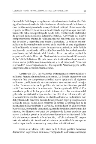 59
LA POLICÍA: TEORÍA, HISTORIA Y PROBLEMÁTICA CONTEMPORÁNEA
General de Policía que recayó en un miembro de esta institución. Este
significativo antecedente intentó atenuar el síndrome de la interven-
ción militar morigerando la susceptibilidad policial. Históricamente,
el golpe de Banzer puso fin a esta demanda específica que sistemá-
ticamente había sido postergada desde 1965, restituyendo el derecho
de gestión administrativa autónoma policial. Advertida del nuevo
comportamiento militar, la Policía fue menos reticente a las necesida-
des de orden y seguridad que exigía la dictadura. La relación militar-
policial se hizo mucho más intensa en la medida en que el gobierno
militar liberó la administración de recursos económicos de la Policía
mediante la creación de la Dirección Nacional de Recaudaciones de-
pendiente del Ministerio del Interior. Esta concesión motivó la
organización de la Dirección Nacional Administrativa del Comando
de la Policía Boliviana. De esta manera la institución adquirió auto-
nomía en su gestión económica interna y en el manejo de “recursos
reservados” no consignados en el Presupuesto Nacional y, por tanto,
sin posibilidad de fiscalización estatal.
A partir de 1974, las relaciones institucionales entre policías y
militares fueron aún mucho mas intensas. La Policía ingresó en esta
segunda fase de complementariedad activa apoyando al régimen
militar en condiciones de relacionamiento interinstitucional inmejo-
rables. En este contexto, la política de institucionalización policial
ratificó su tendencia a la autonomía. Desde agosto de 1974, al Co-
mandante policial le fue permitido intervenir en las reuniones del
gabinete ministerial expresando con ello el nivel más alto de
relacionamiento militar-policial en el ciclo autoritario. En la última fase
del gobierno de Banzer la Policía desempeñó un papel protagónico en
tareas de control social. Esto confirmó el cambio de percepción de la
institución militar respecto a la Policía, al introducir en ella reformas
burocráticas, otorgando una amplia gama de funciones autónomas. En
síntesis, los últimos siete años del gobierno de Banzer explican una
nueva dinámica política de relacionamiento interinstitucional. Más
allá del mero proceso de subordinación, la Policía desarrolló un pa-
trón de asimilación funcional al sistema permitiéndole recuperar
vastos espacios de autonomía y competencia institucional.
Como es evidente, estos años de la historia política boliviana
demuestran la presencia casi ininterrumpida de las Fuerzas Armadas
 