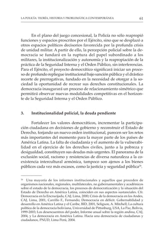 61
LA POLICÍA: TEORÍA, HISTORIA Y PROBLEMÁTICA CONTEMPORÁNEA
En el plano del juego concesional, la Policía no sólo reapropió
funciones y espacios proscritos por el Ejército, sino que se desplazó a
otros espacios políticos decisorios favorecida por la profunda crisis
de unidad militar. A partir de ello, la percepción policial sobre la de-
mocracia se fundará en la ruptura del papel subordinado a los
militares, la institucionalización y autonomía y la reapropiación de la
práctica de la Seguridad Interna y el Orden Público, sin interferencias.
Para el Ejército, el proyecto democrático significará iniciar un proce-
so de profundo repliegue institucional bajo sanción pública y el drástico
recorte de prerrogativas, fundado en la necesidad de otorgar a la so-
ciedad la oportunidad de recrear sus derechos constitucionales. La
democracia inaugurará un proceso de relacionamiento simétrico que
permitirá observar nuevas modalidades competitivas en el horizon-
te de la Seguridad Interna y el Orden Público.
3. Institucionalidad policial, la deuda pendiente
Fortalecer los valores democráticos, incrementar la participa-
ción ciudadana en decisiones de gobierno y reconstruir el Estado de
Derecho, forjando un nuevo orden institucional, parecen ser los retos
más importantes del momento para la mayor parte de los países de
América Latina. La falta de ciudadanía y el aumento de la vulnerabi-
lidad en el ejercicio de los derechos civiles, junto a la pobreza y
desigualdad, constituyen sus deudas más urgentes. El panorama de la
exclusión social, racismo y resistencias de diversa naturaleza a la co-
existencia intercultural armónica, tampoco son ajenos a los bienes
públicos cada vez más escasos, como la justicia y seguridad pública24
.
24
Una mayoría de los informes institucionales y aquellos que proceden de
organismos nacionales, regionales, multilaterales, no gubernamentales y académicos
sobre el estado de la democracia, los procesos de democratización y la situación del
Estado de Derecho en América Latina, coinciden en sus aspectos sustanciales. Cfr.
Democracia en la Encrucijada, CAJ, Lima, 2000; Crisis de la democracia en los Andes,
CAJ, Lima, 2001, Carrillo F., Fernando; Democracia en déficit. Gobernabilidad y
desarrollo en América Latina y el Caribe, BID, 2001, Seligson, A. Mitchell; La cultura
política de la democracia boliviana, Universidad de Pittsnburg, USA, La Paz, Bolivia,
1999-2003; Los desencuentros del poder, Informe anual sobre la región andina, CAJ,
2004, y La democracia en América Latina. Hacia una democracia de ciudadanas y
ciudadanos, PNUD, Lima Perú, 2004.
 