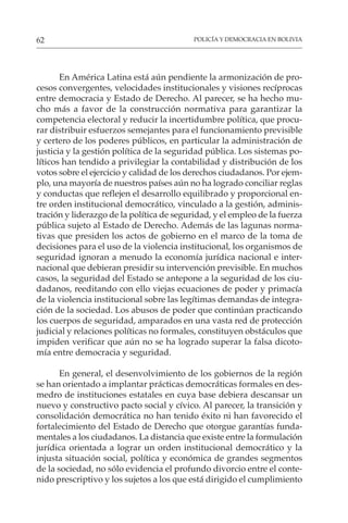 POLICÍA Y DEMOCRACIA EN BOLIVIA
62
En América Latina está aún pendiente la armonización de pro-
cesos convergentes, velocidades institucionales y visiones recíprocas
entre democracia y Estado de Derecho. Al parecer, se ha hecho mu-
cho más a favor de la construcción normativa para garantizar la
competencia electoral y reducir la incertidumbre política, que procu-
rar distribuir esfuerzos semejantes para el funcionamiento previsible
y certero de los poderes públicos, en particular la administración de
justicia y la gestión política de la seguridad pública. Los sistemas po-
líticos han tendido a privilegiar la contabilidad y distribución de los
votos sobre el ejercicio y calidad de los derechos ciudadanos. Por ejem-
plo, una mayoría de nuestros países aún no ha logrado conciliar reglas
y conductas que reflejen el desarrollo equilibrado y proporcional en-
tre orden institucional democrático, vinculado a la gestión, adminis-
tración y liderazgo de la política de seguridad, y el empleo de la fuerza
pública sujeto al Estado de Derecho. Además de las lagunas norma-
tivas que presiden los actos de gobierno en el marco de la toma de
decisiones para el uso de la violencia institucional, los organismos de
seguridad ignoran a menudo la economía jurídica nacional e inter-
nacional que debieran presidir su intervención previsible. En muchos
casos, la seguridad del Estado se antepone a la seguridad de los ciu-
dadanos, reeditando con ello viejas ecuaciones de poder y primacía
de la violencia institucional sobre las legítimas demandas de integra-
ción de la sociedad. Los abusos de poder que continúan practicando
los cuerpos de seguridad, amparados en una vasta red de protección
judicial y relaciones políticas no formales, constituyen obstáculos que
impiden verificar que aún no se ha logrado superar la falsa dicoto-
mía entre democracia y seguridad.
En general, el desenvolvimiento de los gobiernos de la región
se han orientado a implantar prácticas democráticas formales en des-
medro de instituciones estatales en cuya base debiera descansar un
nuevo y constructivo pacto social y cívico. Al parecer, la transición y
consolidación democrática no han tenido éxito ni han favorecido el
fortalecimiento del Estado de Derecho que otorgue garantías funda-
mentales a los ciudadanos. La distancia que existe entre la formulación
jurídica orientada a lograr un orden institucional democrático y la
injusta situación social, política y económica de grandes segmentos
de la sociedad, no sólo evidencia el profundo divorcio entre el conte-
nido prescriptivo y los sujetos a los que está dirigido el cumplimiento
 