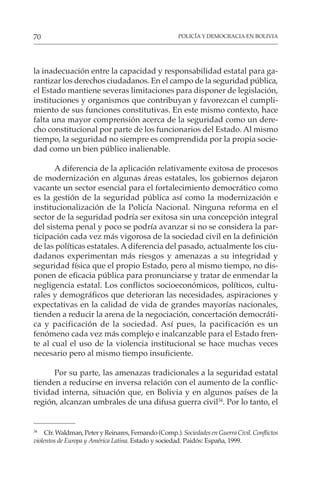 POLICÍA Y DEMOCRACIA EN BOLIVIA
70
la inadecuación entre la capacidad y responsabilidad estatal para ga-
rantizar los derechos ciudadanos. En el campo de la seguridad pública,
el Estado mantiene severas limitaciones para disponer de legislación,
instituciones y organismos que contribuyan y favorezcan el cumpli-
miento de sus funciones constitutivas. En este mismo contexto, hace
falta una mayor comprensión acerca de la seguridad como un dere-
cho constitucional por parte de los funcionarios del Estado. Al mismo
tiempo, la seguridad no siempre es comprendida por la propia socie-
dad como un bien público inalienable.
A diferencia de la aplicación relativamente exitosa de procesos
de modernización en algunas áreas estatales, los gobiernos dejaron
vacante un sector esencial para el fortalecimiento democrático como
es la gestión de la seguridad pública así como la modernización e
institucionalización de la Policía Nacional. Ninguna reforma en el
sector de la seguridad podría ser exitosa sin una concepción integral
del sistema penal y poco se podría avanzar si no se considera la par-
ticipación cada vez más vigorosa de la sociedad civil en la definición
de las políticas estatales. A diferencia del pasado, actualmente los ciu-
dadanos experimentan más riesgos y amenazas a su integridad y
seguridad física que el propio Estado, pero al mismo tiempo, no dis-
ponen de eficacia pública para pronunciarse y tratar de enmendar la
negligencia estatal. Los conflictos socioeconómicos, políticos, cultu-
rales y demográficos que deterioran las necesidades, aspiraciones y
expectativas en la calidad de vida de grandes mayorías nacionales,
tienden a reducir la arena de la negociación, concertación democráti-
ca y pacificación de la sociedad. Así pues, la pacificación es un
fenómeno cada vez más complejo e inalcanzable para el Estado fren-
te al cual el uso de la violencia institucional se hace muchas veces
necesario pero al mismo tiempo insuficiente.
Por su parte, las amenazas tradicionales a la seguridad estatal
tienden a reducirse en inversa relación con el aumento de la conflic-
tividad interna, situación que, en Bolivia y en algunos países de la
región, alcanzan umbrales de una difusa guerra civil34
. Por lo tanto, el
34
Cfr. Waldman, Peter y Reinares, Fernando (Comp.). Sociedades en Guerra Civil. Conflictos
violentos de Europa y América Latina. Estado y sociedad. Paidós: España, 1999.
 