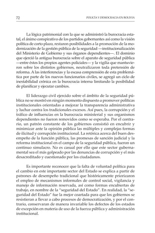POLICÍA Y DEMOCRACIA EN BOLIVIA
72
La lógica patrimonial con la que se administró la burocracia esta-
tal, el ánimo conspirativo de los partidos gobernantes así como la visión
política de corto plazo, restaron posibilidades a la promoción de la mo-
dernización de la gestión pública de la seguridad —institucionalización
del Ministerio de Gobierno y sus órganos dependientes—. El dominio
que ejerció la antigua burocracia sobre el aparato de seguridad pública
—entre éstos los propios agentes policiales— y la vigilia que mantuvie-
ron sobre los distintos gobiernos, neutralizaron toda pretensión de
reforma. A las interferencias y la escasa comprensión de esta problemá-
tica por parte de los nuevos funcionarios civiles, se agregó un ciclo de
inestabilidad crónica en la burocracia interna limitando la posibilidad
de planificar y ejecutar cambios.
El liderazgo civil ejercido sobre el ámbito de la seguridad pú-
blica no se mostró en ningún momento dispuesto a promover políticas
institucionales orientadas a mejorar la transparencia administrativa
y luchar contra los tradicionales excesos. Así pues, la corrupción y el
tráfico de influencias en la burocracia ministerial y sus organismos
dependientes no fueron removidos como se esperaba. Por el contra-
rio, un patrón constante de los gobiernos consistió en encubrir y
minimizar ante la opinión pública las múltiples y complejas formas
de ilicitud y corrupción institucional. La retórica acerca del buen des-
empeño de la función pública, las promesas de sanción judicial y la
reforma institucional en el campo de la seguridad pública, fueron un
continuo simulacro. No es casual por ello que este sector guberna-
mental sea el más golpeado por las denuncias de corrupción y el más
desacreditado y cuestionado por los ciudadanos.
Es importante reconocer que la falta de voluntad política para
el cambio en este importante sector del Estado se explica a partir de
patrones de desempeño tradicional que históricamente priorizaron
el empleo de mecanismos informales de control social, vigilancia y
manejo de información reservada, así como formas encubiertas de
trabajo, en nombre de la “seguridad del Estado”. En realidad, la “se-
guridad del Estado” fue la mejor coartada para que los gobiernos se
resistieran a llevar a cabo procesos de democratización, y por el con-
trario, conservaran de manera invariable los defectos de los estados
de excepción en materia de uso de la fuerza pública y administración
institucional.
 