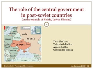 The role of the central government
in post-soviet countries
(on the example of Russia, Latvia, Ukraine)
Yana Shelkova
Valeryia Galiullina
Agnese Lubka
Oleksandra Soroka
1
Mr. Lanquar BMT3 ETTourism Policy Planning and Development
 