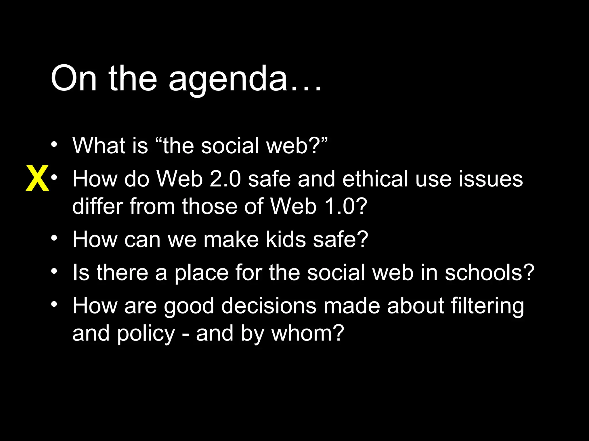 On the agenda… What is “the social web?” How do Web 2.0 safe and ethical use issues differ from those of Web 1.0? How can we make kids safe? Is there a place for the social web in schools? How are good decisions made about filtering and policy - and by whom? X 