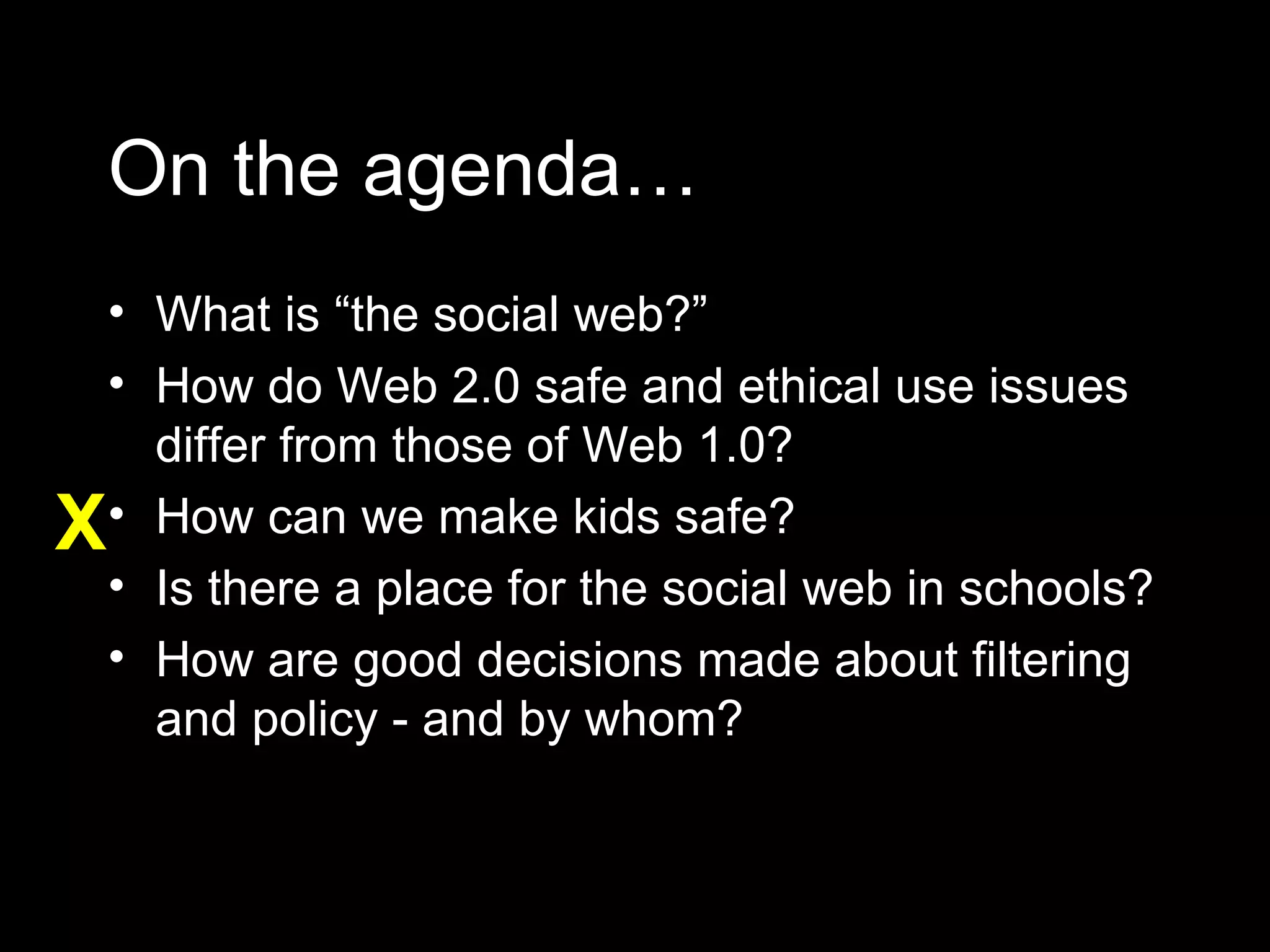 On the agenda… What is “the social web?” How do Web 2.0 safe and ethical use issues differ from those of Web 1.0? How can we make kids safe? Is there a place for the social web in schools? How are good decisions made about filtering and policy - and by whom? X 