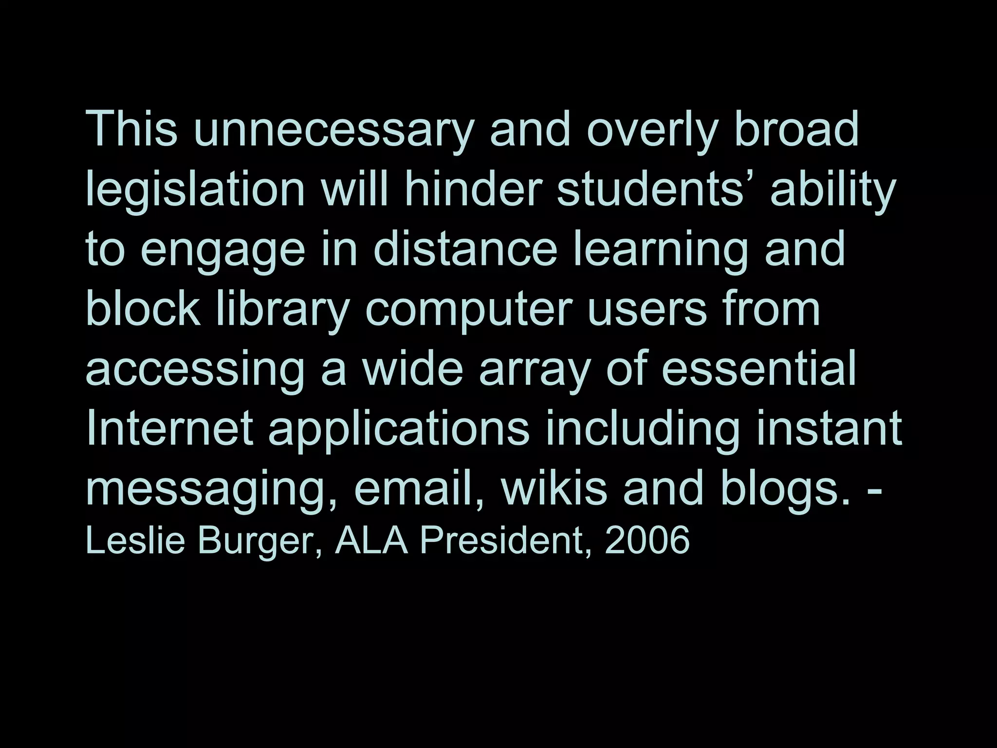 This unnecessary and overly broad legislation will hinder students’ ability to engage in distance learning and block library computer users from accessing a wide array of essential Internet applications including instant messaging, email, wikis and blogs. -  Leslie Burger, ALA President, 2006 