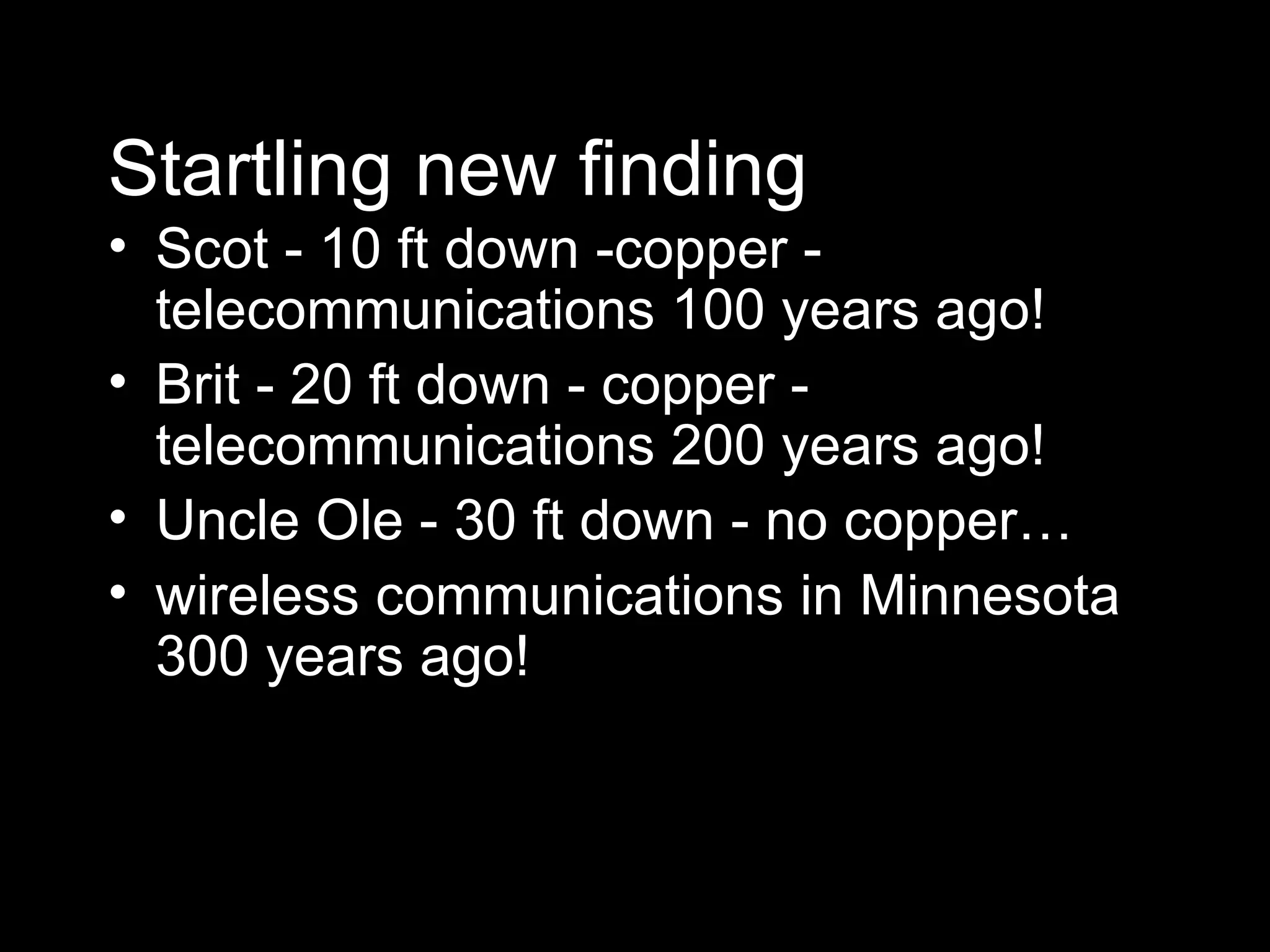 Startling new finding Scot - 10 ft down -copper - telecommunications 100 years ago! Brit - 20 ft down - copper - telecommunications 200 years ago! Uncle Ole - 30 ft down - no copper…  wireless communications in Minnesota 300 years ago! 