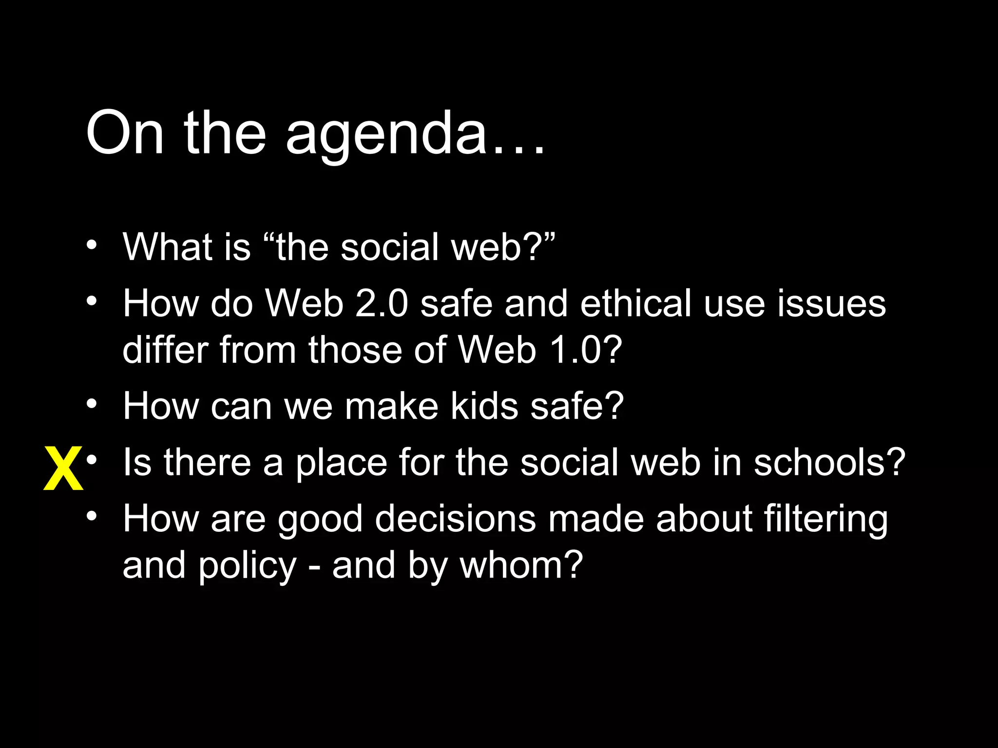 On the agenda… What is “the social web?” How do Web 2.0 safe and ethical use issues differ from those of Web 1.0? How can we make kids safe? Is there a place for the social web in schools? How are good decisions made about filtering and policy - and by whom? X 