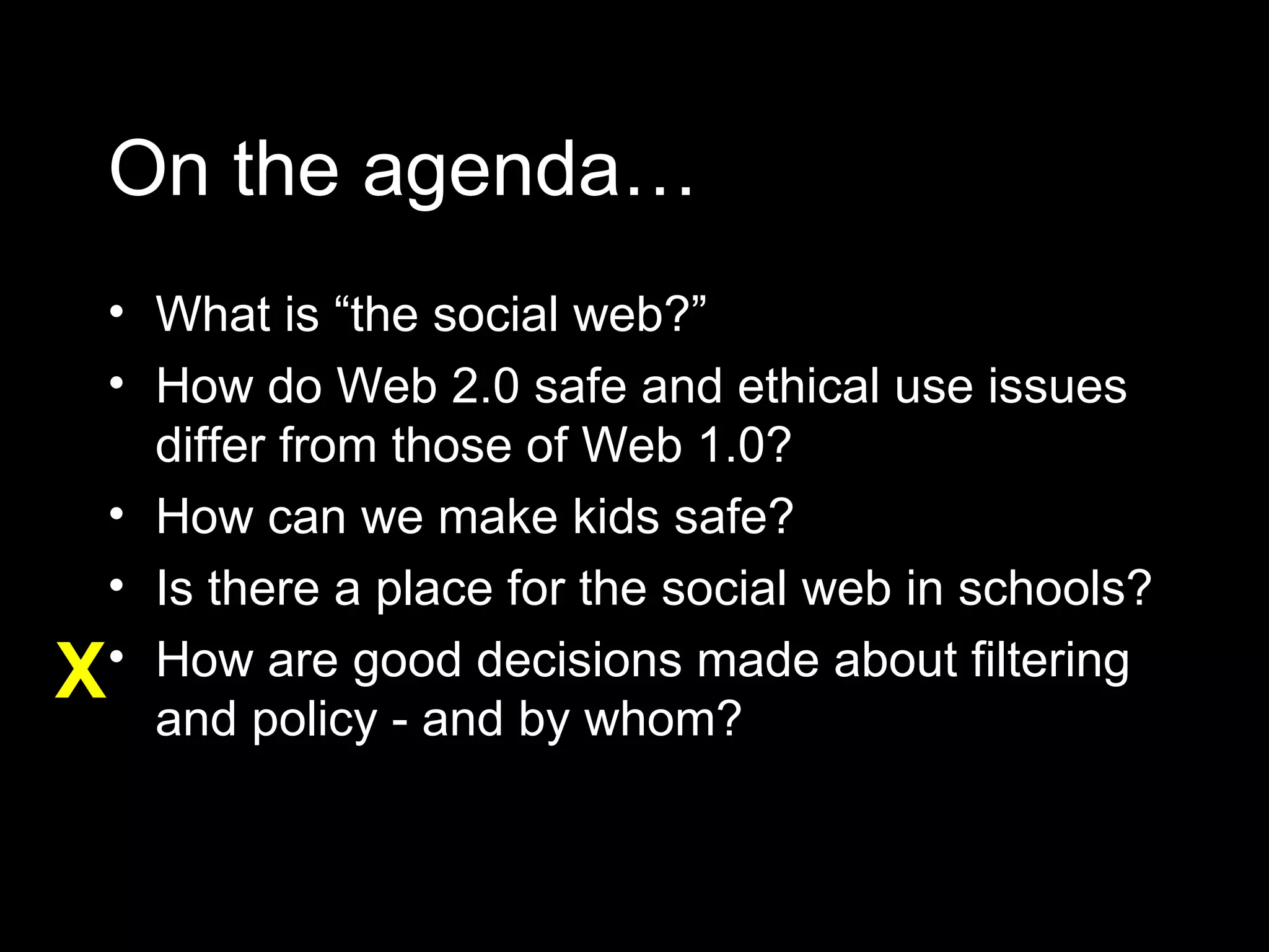 On the agenda… What is “the social web?” How do Web 2.0 safe and ethical use issues differ from those of Web 1.0? How can we make kids safe? Is there a place for the social web in schools? How are good decisions made about filtering and policy - and by whom? X 