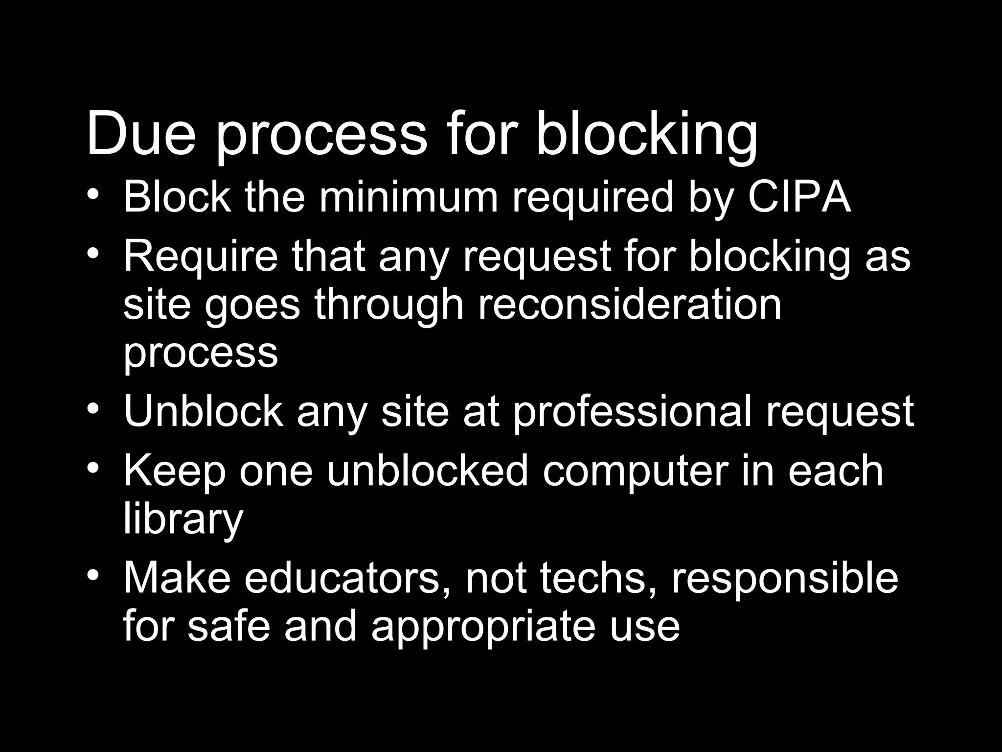 Due process for blocking Block the minimum required by CIPA Require that any request for blocking as site goes through reconsideration process Unblock any site at professional request Keep one unblocked computer in each library Make educators, not techs, responsible for safe and appropriate use 