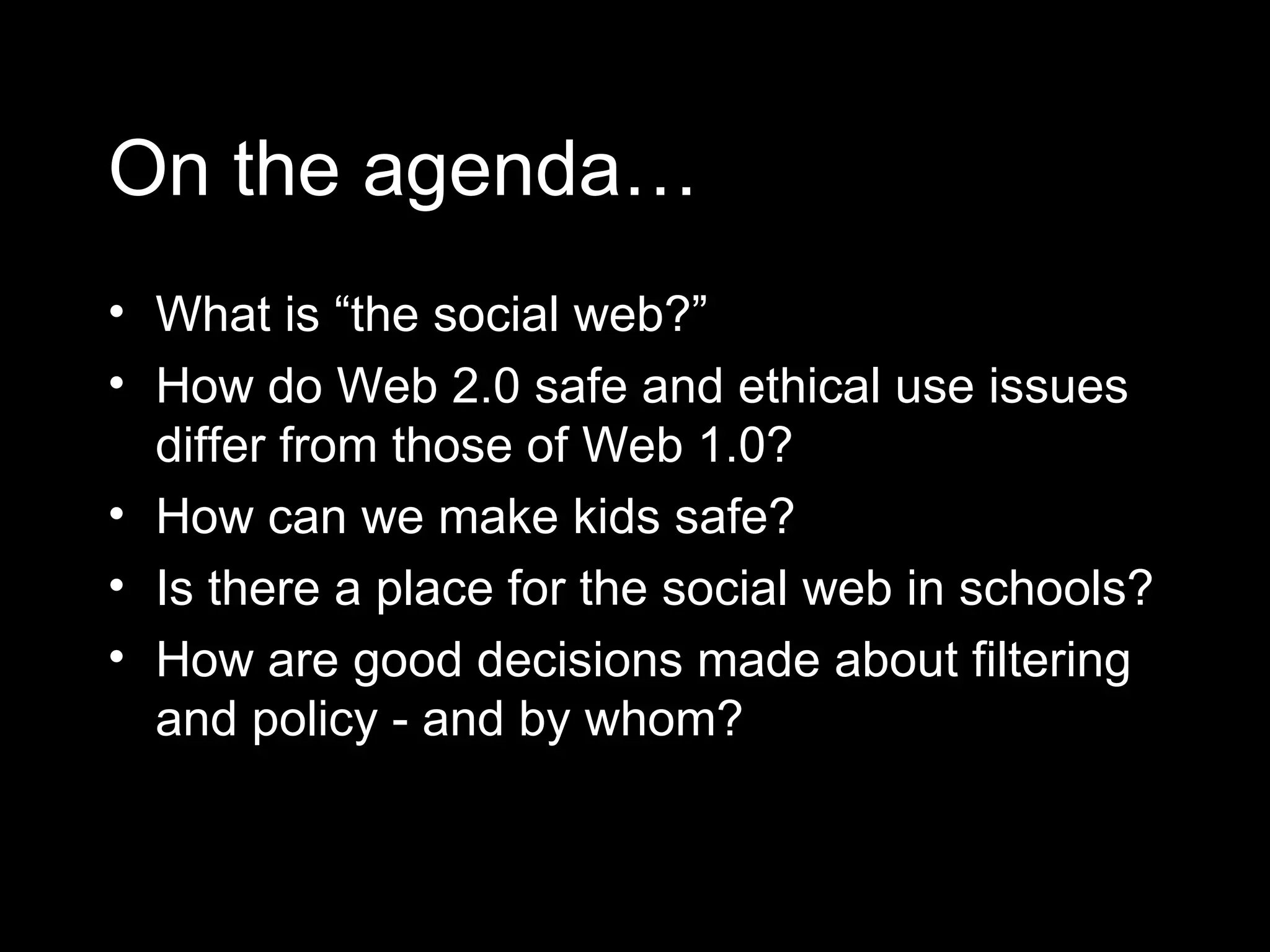 On the agenda… What is “the social web?” How do Web 2.0 safe and ethical use issues differ from those of Web 1.0? How can we make kids safe? Is there a place for the social web in schools? How are good decisions made about filtering and policy - and by whom? 