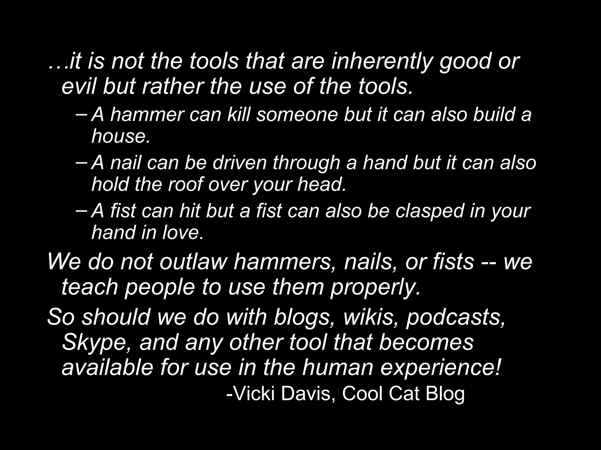 … it is not the tools that are inherently good or evil but rather the use of the tools. A hammer can kill someone but it can also build a house. A nail can be driven through a hand but it can also hold the roof over your head. A fist can hit but a fist can also be clasped in your hand in love. We do not outlaw hammers, nails, or fists -- we teach people to use them properly.  So should we do with blogs, wikis, podcasts, Skype, and any other tool that becomes available for use in the human experience!  -Vicki Davis, Cool Cat Blog 