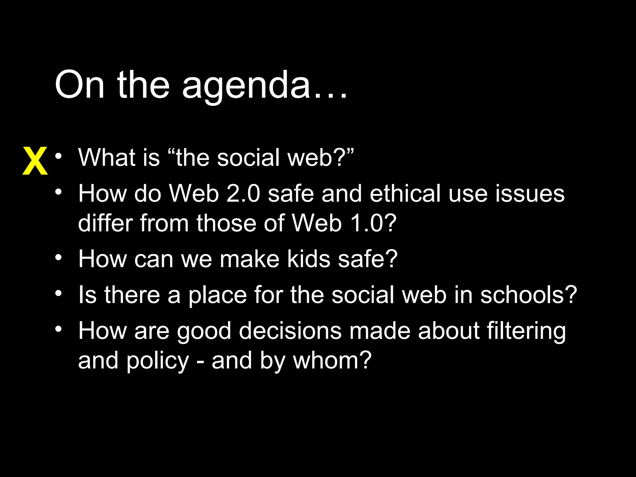 On the agenda… What is “the social web?” How do Web 2.0 safe and ethical use issues differ from those of Web 1.0? How can we make kids safe? Is there a place for the social web in schools? How are good decisions made about filtering and policy - and by whom? X 