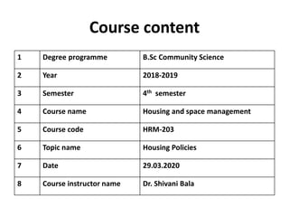 Course content
1 Degree programme B.Sc Community Science
2 Year 2018-2019
3 Semester 4th semester
4 Course name Housing and space management
5 Course code HRM-203
6 Topic name Housing Policies
7 Date 29.03.2020
8 Course instructor name Dr. Shivani Bala
 