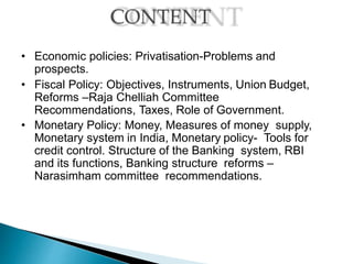 • Economic policies: Privatisation-Problems and
prospects.
• Fiscal Policy: Objectives, Instruments, Union Budget,
Reforms –Raja Chelliah Committee
Recommendations, Taxes, Role of Government.
• Monetary Policy: Money, Measures of money supply,
Monetary system in India, Monetary policy- Tools for
credit control. Structure of the Banking system, RBI
and its functions, Banking structure reforms –
Narasimham committee recommendations.
 