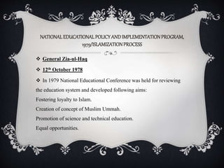 NATIONALEDUCATIONALPOLICYANDIMPLEMENTATIONPROGRAM,
1979/ISLAMIZATIONPROCESS
 General Zia-ul-Haq
 12th October 1978
 In 1979 National Educational Conference was held for reviewing
the education system and developed following aims:
Fostering loyalty to Islam.
Creation of concept of Muslim Ummah.
Promotion of science and technical education.
Equal opportunities.
 