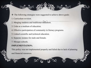  The following strategies were suggested to achieve above goals:
1. Curriculum revision.
2. Merging madarsa and traditional education.
3. Urdu as a medium of education.
4. Effective participation of community in literacy programs.
5. Linked scientific and technical education.
6. Separate instates for male and female.
7. Mosque schools.
IMPLEMENTATION;
This policy was not implemented properly and failed due to lack of planning
and financial resources.
 