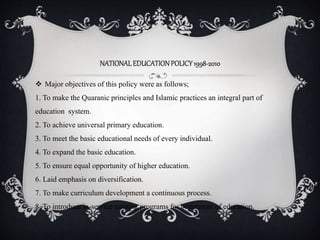 NATIONALEDUCATIONPOLICY1998-2010
 Major objectives of this policy were as follows;
1. To make the Quaranic principles and Islamic practices an integral part of
education system.
2. To achieve universal primary education.
3. To meet the basic educational needs of every individual.
4. To expand the basic education.
5. To ensure equal opportunity of higher education.
6. Laid emphasis on diversification.
7. To make curriculum development a continuous process.
8. To introduce in-service training programs for betterment of education.
 