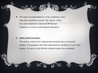  The major recommendations of the conference were:
Education should be teamed with Islamic values.
Free and compulsory education in Pakistan.
Emphasis on science and technical education.
 IMPLEMENTATION:
This policy could not be implemented properly due to increased
number of immigrants and other administrative problems of new born
country. So more or less British colonial system was continued.
 