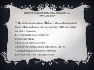 REPORTOF COMMISSIONON NATIONALEDUCATION-1959
SHARIFCOMMISSION
 The commission on national education is a beacon for educational
history of Pakistan because of its thorough study of Pakistani culture
and need of the people.
Its recommendations were as follows:
1. Character building.
2. Compulsory primary education.
3. Subject was bifurcated in core and additional subjects.
4. National language as medium of instruction.
5. Focus on science and technical education.
 
