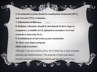 6. Examination system should be combination of internal (25%)
and external (75%) evaluation.
7. Elimination of illiteracy.
8. Religious education should be introduced in three stage i.e.
compulsory at middles level, optional at secondary level and
research at university level.
9. Establishment of university grants commission.
10. three-year degree program.
IMPLEMENTATION:
Although it was an excellent policy, but it failed due to lack of proper
planning and implementation. The proposal of three-year degree
program created unrest among students and parents and this was
withdrawn.
 