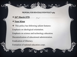 PROPOSALFORNEWEDUCATIONPOLICY1969
 26th March 1970
 Noor Khan
 This policy has following salient features:
Emphasis on ideological orientation.
Emphasis on science and technology education.
Decentralization of educational administration.
Eradication of illiteracy.
Formation of national education corps.
 